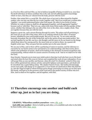 us, if we love Him and trust Him, so, but in fashion incapable of being revealed to us, now does
He dwell with those of whose condition this is the only and all-sufficing positive knowledge
which we have, that they are ‘absent from the body; present with the Lord.’
Further, that united life is a social life. The whole force of my text is often missed by English
readers, who run into one idea the two words ‘together with.’ But if you would put a comma after
‘together,’ you would understand better what Paul meant. He refers to two forms of union.
Whether we wake or sleep we shall live all aggregated together, and all aggregated ‘together’
because each is ‘with Him.’ That is to say, union with Jesus Christ makes all who partake of that
union, whether they belong to the one side of the river or the other, into a mighty whole. They
are together because they are with the Lord.
Suppose a great city, and a stream flowing through its centre. The palace and all pertaining to
the court are on one side of the water; there is an outlying suburb on the other, of meaner
houses, inhabited by poor and humble people. But yet it is one city. ‘Ye are come unto the
heavenly Jerusalem, the city of the living God, and to the spirits of just men made perfect.’ We
are knit together by one life, one love, one thought; and the more we fix our hearts on the things
which those above live among and by, the more truly are we knit to them. As a quaint old
English writer says, ‘They are gone but into another pew in the same church.’
We are one in Him, and so there will be a perfecting of union in reunion; and the inference so
craved for by our hearts seems to be warranted to our understandings, that that society above,
which is the perfection of society, shall not be lacking in the elements of mutual recognition and
companionship, without which we cannot conceive of society at all. ‘And so we shall ever be with
the Lord.’
Dear friends, I beseech you to trust your sinful souls to that dear Lord who bore you in His heart
and mind when He bore His cross to Calvary and completed the work of your redemption. If you
will accept Him as your sacrifice and Saviour, when He cried ‘It is finished,’ united to Him your
lives will be quickened into intense activity and joyful vigilance and expectation, and death will
be smoothed into a quiet falling asleep. ‘The shadow feared of man,’ that strikes threateningly
across every path, will change as we approach it, if our hearts are anchored on Him who died for
us, into the Angel of Light to whom God has given charge concerning us to bear up our feet upon
His hands, and land us in the presence of the Lord and in the perfect society of those who love
Him. And so shall we live together, and all together, with Him.
11 Therefore encourage one another and build each
other up, just as in fact you are doing.
1.BARNES, “Wherefore comfort yourselves - notes, 1Th_4:18.
And edify one another - Strive to build up each other, or to establish each other in the faith
by these truths; notes, Rom_14:19.
 