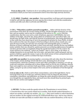 Even as also ye do - Continue to do it. Let nothing intervene to disturb the harmony and
consolation which you have been accustomed to derive from these high and holy doctrines.
2. CLARKE, “Comfort - one another - Rest assured that, in all times and circumstances,
it shall be well with the righteous; let every man lay this to heart; and with this consideration
comfort and edify each other in all trials and difficulties.
3. GILL, “Wherefore comfort yourselves together,.... Either with the doctrine of the
resurrection of the dead, the second coming of Christ, and the thoughts of being for ever with
him, and one another, and so may be a repetition of the advice in 1Th_4:18 or with this
consideration, that they were not in a state of darkness, ignorance, and infidelity, but were
children of the light, and of the day, being called out of darkness into marvellous light, and
should enjoy the light of life; and with the doctrine of predestination, they being appointed not
to that wrath they were deserving of, but to be possessed of salvation by Jesus Christ, of which
they could never fail, since the purpose of God according to election always stands sure, not
upon the foot of works, but upon his own sovereign and unchangeable grace; or with the
doctrine of Christ's sufferings and death, in their room and stead, whereby the law was fulfilled,
justice satisfied, their sins atoned for, pardon procured, an everlasting righteousness brought in,
and their salvation fully accomplished, things the apostle had spoken of in the context: the
words will bear to be rendered, "exhort one another"; that is, not to sleep, as do others, or
indulge themselves in sin and sloth; but to be sober, and upon their watch and guard, and in a
posture of defence against the enemy; to put on the whole armour of God, and particularly the
plate of faith and love, and for an helmet the hope of salvation:
and edify one another; by praying together, conversing with each other about the doctrines
of the Gospel, and the dealings of God with their souls; abstaining from all corrupt
communication, which has a tendency to hurt each other's principles or practices, or to stir up
wrath and contention; attending only to those things which are for the use of edifying, whereby
their souls might be more and more built upon Christ, and their most holy faith; and be a rising
edifice, and grow up unto an holy temple in the Lord, and for an habitation of God through the
Spirit:
even as also ye do; which is said in their commendation, and not through flattery, but to
encourage them to go on in this way; and from whence it may be observed, that mutual
consolation, exhortation, and edification, are things the saints should be stirred up to frequently,
even though they are regarded by them, and much more then should these be pressed upon
them who are careless and negligent of them.
4. HENRY, “In these words the apostle exhorts the Thessalonians to several duties.
I. Towards those who were nearly related one to another. Such should comfort themselves, or
exhort one another, and edify one another, 1Th_5:11. 1. They must comfort or exhort themselves
and one another; for the original word may be rendered both these ways. And we may observe,
As those are most able and likely to comfort others who can comfort themselves, so the way to
 