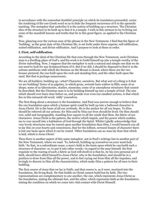 in accordance with the somewhat doubtful principle on which its translators proceeded, varies
the rendering of the one Greek word so as to hide the frequent recurrence of it in the apostolic
teaching. The metaphor that underlies it is the notion of building up a structure. The Christian
idea of the structure to be built up is that it is a temple. I wish in this sermon to try to bring out
some of the manifold lessons and truths that lie in this great figure, as applied to the Christian
life.
Now, glancing over the various uses of the phrase in the New Testament, I find that the figure of
‘building,’ as the great duty of the Christian life, is set forth under three aspects; self-edification,
united edification, and divine edification. And I purpose to look at these in order.
I. First, self-edification.
According to the ideal of the Christian life that runs through the New Testament, each Christian
man is a dwelling-place of God’s, and his work is to build himself up into a temple worthy of the
divine indwelling. Now, I suppose that the metaphor is such a natural and simple one that we do
not need to look for any Scriptural basis of it. But if we did, I should be disposed to find it in the
solemn antithesis with which the Sermon on the Mount is closed, where there are the two
houses pictured, the one built upon the rock and standing firm, and the other built upon the
sand. But that is perhaps unnecessary.
We are all builders; building up—what? Character, ourselves. But what sort of a thing is it that
we are building? Some of us pigsties, in which gross, swinish lusts wallow in filth; some of us
shops; some of us laboratories, studies, museums; some of us amorphous structures that cannot
be described. But the Christian man is to be building himself up into a temple of God. The aim
which should ever burn clear before us, and preside over even our smallest actions, is that which
lies in this misused old word, ‘edify’ yourselves.
The first thing about a structure is the foundation. And Paul was narrow enough to believe that
the one foundation upon which a human spirit could be built up into a hallowed character is
Jesus Christ. He is the basis of all our certitude. He is the anchor for all our hopes. To Him
should be referred all our actions; for Him and by Him our lives should be lived. On Him should
rest, solid and inexpugnable, standing four-square to all the winds that blow, the fabric of our
characters. Jesus Christ is the pattern, the motive which impels, and the power which enables,
me to rear myself into a habitation of God through the Spirit. Whilst I gladly acknowledge that
very lovely structures may be reared upon another foundation than Him, I would beseech you all
to lay this on your hearts and consciences, that for the loftiest, serenest beauty of character there
is but one basis upon which it can be rested. ‘Other foundation can no man lay than that which
is laid, which is Jesus Christ.’
Then there is another aspect of this same metaphor, not in Paul’s writings but in another part of
the New Testament, where we read: ‘Ye, beloved, building up yourselves on your most holy
faith.’ So that, in a subordinate sense, a man’s faith is the basis upon which he can build such a
structure of character; or, to put it into other words—in regard to the man himself, the first
requisite to the rearing of such a fabric as God will dwell in is that he, by his own personal act of
faith, should have allied himself to Jesus Christ, who is the foundation; and should be in a
position to draw from Him all the power, and to feel raying out from Him all the impulses, and
lovingly to discern in Him all the characteristics, which make Him a pattern for all men in their
building.
The first course of stone that we lay is Faith; and that course is, as it were, mortised into the
foundation, the living Rock. He that builds on Christ cannot build but by faith. The two
representations are complementary to one another, the one, which represents Jesus Christ as
the foundation, stating the ultimate fact, and the other, which represents faith as the foundation,
stating the condition on which we come into vital contact with Christ Himself.
 