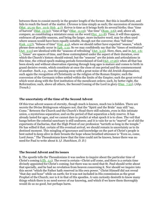 between them to consist merely in the greater length of the former. But this is insufficient, and
fails to reach the heart of the matter. Chronos is time simply as such; the succession of moments
(Mat_25:19; Rev_10:6; Heb_4:7). Keiros is time as it brings forth its several births; thus “time
of harvest” (Mat_13:30); “time of figs” (Mar_11:13); “due time” (Rom_5:6); and, above all,
compare, as constituting a miniature essay on the word (Ecc_3:1-8). Time, it will thus appear,
embraces all possible seasons, and being the larger, more inclusive word, may be often used
where season would have been equally suitable, though not the converse; thus “full time”
(Luk_1:57), “fulness of time” (Gal_4:4), where we should rather have expected “season,” which
phrase does actually occur in Eph_1:10. So we may confidently say that the “times of restitution”
(Act_3:21) are identical with the “seasons of refreshing” (Act_3:19). Here, then, and in Act_1:6-
7, “times” are spaces of time, and these contemplated under the aspect of their duration, over
which the Church’s history should extend; but the “seasons” are the joints and articulations in
this time, the critical epoch-making periods foreordained of God (Act_17:26); when all that has
been slowly and without observation ripening through long ages is mature and comes to birth in
grand decisive events, which constitute at once the close of one period and the commencement
of another. Such, e.g., was the passing away with a great noise of the old Jewish dispensation;
such again the recognition of Christianity as the religion of the Roman Empire; such the
conversion of the Germanic tribes settled within the limits of the Empire; such the great revival
which went along with the first institution of the mendicant orders; such, by better right, the
Reformation; such, above all others, the Second Coming of the Lord in glory (Dan_7:22). (Abp.
Trench.)
The uncertainty of the time of the Second Advent
Of this true advent season of eternity, though much is known, much too is hidden. There are
secrets the Divine Bridegroom whispers not; that the “Spirit and the Bride” may still “say,
Come.” Between the Church and the Church’s Head there still subsists, even in this intimate
union, a mysterious separation; and on the period of that separation a holy reserve. It has
already lasted for ages, and we cannot dare to predict at what epoch it is to close. The veil that
hangs before the celestial sanctuary is still undrawn; and it is vain for us to “marvel” as of old the
expectants of Zacharias, that the High Priest of our profession “tarrieth so long in the temple.”
He has willed it that, certain of His eventual arrival, we should remain in uncertainty as to its
destined moment. This mingling of ignorance and knowledge on the part of Christ’s people is
best suited to keep alive in their breasts the hope whose breathed utterance is “Even so, come,
Lord Jesus.” The Thessalonians knew that the time could not be known, hence there was no
need for Paul to write about it. (J. Hutchison, D. D.)
The Second Advent and its issues
I. The apostle tells the Thessalonians it was useless to inquire about the particular time of
Christ’s coming (1Th_5:1). The event is certain—Christ will come, and there is a certain time
divinely appointed for Christ’s coming; but there was no need that St. Paul should write about
that specially, and he had no revelation from heaven concerning it. Nor should we inquire into
this secret “which the Father hath reserved in His own power.” Christ Himself did not reveal
“that day and hour” while on earth; for it was not included in His commission as the great
Prophet of the Church; nor is it in that of His apostles. A vain curiosity desireth to know many
things which there is no need soever of our knowing, and which if we knew them thoroughly
would do us no good, but perhaps harm.
 