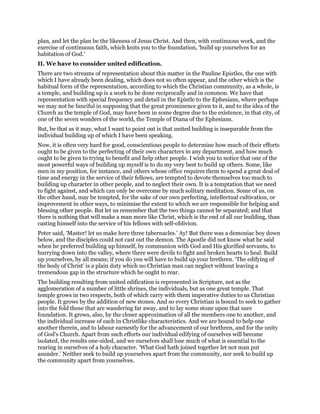plan, and let the plan be the likeness of Jesus Christ. And then, with continuous work, and the
exercise of continuous faith, which knits you to the foundation, ‘build up yourselves for an
habitation of God.’
II. We have to consider united edification.
There are two streams of representation about this matter in the Pauline Epistles, the one with
which I have already been dealing, which does not so often appear, and the other which is the
habitual form of the representation, according to which the Christian community, as a whole, is
a temple, and building up is a work to be done reciprocally and in common. We have that
representation with special frequency and detail in the Epistle to the Ephesians, where perhaps
we may not be fanciful in supposing that the great prominence given to it, and to the idea of the
Church as the temple of God, may have been in some degree due to the existence, in that city, of
one of the seven wonders of the world, the Temple of Diana of the Ephesians.
But, be that as it may, what I want to point out is that united building is inseparable from the
individual building up of which I have been speaking.
Now, it is often very hard for good, conscientious people to determine how much of their efforts
ought to be given to the perfecting of their own characters in any department, and how much
ought to be given to trying to benefit and help other people. I wish you to notice that one of the
most powerful ways of building up myself is to do my very best to build up others. Some, like
men in my position, for instance, and others whose office requires them to spend a great deal of
time and energy in the service of their fellows, are tempted to devote themselves too much to
building up character in other people, and to neglect their own. It is a temptation that we need
to fight against, and which can only be overcome by much solitary meditation. Some of us, on
the other hand, may be tempted, for the sake of our own perfecting, intellectual cultivation, or
improvement in other ways, to minimise the extent to which we are responsible for helping and
blessing other people. But let us remember that the two things cannot be separated; and that
there is nothing that will make a man more like Christ, which is the end of all our building, than
casting himself into the service of his fellows with self-oblivion.
Peter said, ‘Master! let us make here three tabernacles.’ Ay! But there was a demoniac boy down
below, and the disciples could not cast out the demon. The Apostle did not know what he said
when he preferred building up himself, by communion with God and His glorified servants, to
hurrying down into the valley, where there were devils to fight and broken hearts to heal. Build
up yourselves, by all means; if you do you will have to build up your brethren. ‘The edifying of
the body of Christ’ is a plain duty which no Christian man can neglect without leaving a
tremendous gap in the structure which he ought to rear.
The building resulting from united edification is represented in Scripture, not as the
agglomeration of a number of little shrines, the individuals, but as one great temple. That
temple grows in two respects, both of which carry with them imperative duties to us Christian
people. It grows by the addition of new stones. And so every Christian is bound to seek to gather
into the fold those that are wandering far away, and to lay some stone upon that sure
foundation. It grows, also, by the closer approximation of all the members one to another, and
the individual increase of each in Christlike characteristics. And we are bound to help one
another therein, and to labour earnestly for the advancement of our brethren, and for the unity
of God’s Church. Apart from such efforts our individual edifying of ourselves will become
isolated, the results one-sided, and we ourselves shall lose much of what is essential to the
rearing in ourselves of a holy character. ‘What God hath joined together let not man put
asunder.’ Neither seek to build up yourselves apart from the community, nor seek to build up
the community apart from yourselves.
 