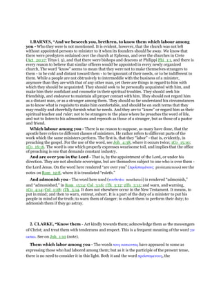 1.BARNES, “And we beseech you, brethren, to know them which labour among
you - Who they were is not mentioned. It is evident, however, that the church was not left
without appointed persons to minister to it when its founders should be away. We know that
there were presbyters ordained over the church at Ephesus, and over the churches in Crete
(Act_20:17; Titus i. 5), and that there were bishops and deacons at Philippi Phi_1:1, and there is
every reason to believe that similar officers would be appointed in every newly organized
church, The word “know” seems to mean that they were not to make themselves strangers to
them - to be cold and distant toward them - to be ignorant of their needs, or to be indifferent to
them. While a people are not obtrusively to intermeddle with the business of a minister,
anymore than they are with that of any other man, yet there are things in regard to him with
which they should be acquainted. They should seek to be personally acquainted with him, and
make him their confidant and counselor in their spiritual troubles. They should seek his
friendship, and endeavor to maintain all proper contact with him. They should not regard him
as a distant man, or as a stranger among them. They should so far understand his circumstances
as to know what is requisite to make him comfortable, and should be on such terms that they
may readily and cheerfully furnish what he needs. And they are to “know” or regard him as their
spiritual teacher and ruler; not to be strangers to the place where he preaches the word of life,
and not to listen to his admonitions and reproofs as those of a stranger, but as those of a pastor
and friend.
Which labour among you - There is no reason to suppose, as many have done, that the
apostle here refers to different classes of ministers. He rather refers to different parts of the
work which the same ministers perform. The first is, that they “labor” - that is, evidently, in
preaching the gospel. For the use of the word, see Joh_4:38, where it occurs twice; 1Co_15:10;
1Co_16:16. The word is one which properly expresses wearisome toil, and implies that the office
of preaching is one that demands constant industry.
And are over you in the Lord - That is, by the appointment of the Lord, or under his
direction. They are not absolute sovereigns, but are themselves subject to one who is over them -
the Lord Jesus. On the word here rendered “are over you” (προιʷσταµένους proistamenous) see the
notes on Rom_12:8, where it is translated “ruleth.”
And admonish you - The word here used (νουθετέω noutheteo) is rendered “admonish,”
and “admonished,” in Rom_15:14; Col_3:16; 1Th_5:12; 2Th_3:15; and warn, and warning,
1Co_4:14; Col_1:28; 1Th_5:14. It does not elsewhere occur in the New Testament. It means, to
put in mind; and then to warn, entreat, exhort. It is a part of the duty of a minister to put his
people in mind of the truth; to warn them of danger; to exhort them to perform their duty; to
admonish them if they go astray.
2. CLARKE, “Know them - Act kindly towards them; acknowledge them as the messengers
of Christ; and treat them with tenderness and respect. This is a frequent meaning of the word γιν
ωσκω. See on Joh_1:10 (note).
Them which labor among you - The words τους κοπιωντας have appeared to some as
expressing those who had labored among them; but as it is the participle of the present tense,
there is no need to consider it in this light. Both it and the word προιʷσταµενους, the
 