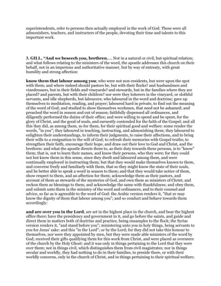 superintendents, refer to persons then actually employed in the work of God. These were all
admonishers, teachers, and instructers of the people, devoting their time and talents to this
important work.
3. GILL, “And we beseech you, brethren,.... Not in a natural or civil, but spiritual relation;
and what follows relating to the ministers of the word, the apostle addresses this church on their
behalf, not in an imperious and authoritative manner, but by way of entreaty, with great
humility and strong affection:
know them that labour among you; who were not non-residents, but were upon the spot
with them; and where indeed should pastors be, but with their flocks? and husbandmen and
vinedressers, but in their fields and vineyards? and stewards, but in the families where they are
placed? and parents, but with their children? nor were they loiterers in the vineyard, or slothful
servants, and idle shepherds, but labourers; who laboured in the word and doctrine; gave up
themselves to meditation, reading, and prayer; laboured hard in private, to find out the meaning
of the word of God; and studied to show themselves workmen, that need not be ashamed; and
preached the word in season and out of season; faithfully dispensed all ordinances, and
diligently performed the duties of their office; and were willing to spend and be spent, for the
glory of Christ, and the good of souls, and earnestly contended for the faith of the Gospel; and all
this they did, as among them, so for them, for their spiritual good and welfare: some render the
words, "in you"; they laboured in teaching, instructing, and admonishing them; they laboured to
enlighten their understandings, to inform their judgments, to raise their affections, and to bring
their wills to a resignation to the will of God; to refresh their memories with Gospel truths; to
strengthen their faith, encourage their hope, and draw out their love to God and Christ, and the
brethren: and what the apostle directs them to, as their duty towards these persons, is to "know"
them; that is, not to learn their names, and know their persons, who they were; for they could
not but know them in this sense, since they dwelt and laboured among them, and were
continually employed in instructing them; but that they would make themselves known to them,
and converse freely and familiarly with them, that so they might know the state of their souls,
and be better able to speak a word in season to them; and that they would take notice of them,
show respect to them, and an affection for them; acknowledge them as their pastors, and
account of them as stewards of the mysteries of God, and own them as ministers of Christ; and
reckon them as blessings to them, and acknowledge the same with thankfulness; and obey them,
and submit unto them in the ministry of the word and ordinances, and to their counsel and
advice, so far as is agreeable to the word of God: the Arabic version renders it, "that ye may
know the dignity of them that labour among you"; and so conduct and behave towards them
accordingly:
and are over you in the Lord; are set in the highest place in the church, and bear the highest
office there; have the presidency and government in it, and go before the saints, and guide and
direct them in matters both of doctrine and practice, being ensamples to the flock; the Syriac
version renders it, "and stand before you"; ministering unto you in holy things, being servants to
you for Jesus' sake: and this "in the Lord"; or by the Lord; for they did not take this honour to
themselves, nor were they appointed by men, but they were made able ministers of the word by
God; received their gifts qualifying them for this work from Christ, and were placed as overseers
of the church by the Holy Ghost: and it was only in things pertaining to the Lord that they were
over them; not in things civil, which distinguishes them from civil magistrates; nor in things
secular and worldly, they had nothing to do in their families, to preside there, or with their
worldly concerns, only in the church of Christ, and in things pertaining to their spiritual welfare;
 