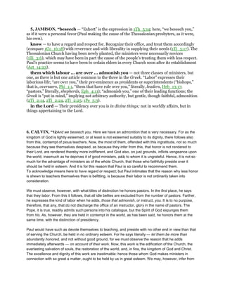 5, JAMISON, “beseech — “Exhort” is the expression in 1Th_5:14; here, “we beseech you,”
as if it were a personal favor (Paul making the cause of the Thessalonian presbyters, as it were,
his own).
know — to have a regard and respect for. Recognize their office, and treat them accordingly
(compare 1Co_16:18) with reverence and with liberality in supplying their needs (1Ti_5:17). The
Thessalonian Church having been newly planted, the ministers were necessarily novices
(1Ti_3:6), which may have been in part the cause of the people’s treating them with less respect.
Paul’s practice seems to have been to ordain elders in every Church soon after its establishment
(Act_14:23).
them which labour ... are over ... admonish you — not three classes of ministers, but
one, as there is but one article common to the three in the Greek. “Labor” expresses their
laborious life; “are over you,” their pre-eminence as presidents or superintendents (“bishops,”
that is, overseers, Phi_1:1, “them that have rule over you,” literally, leaders, Heb_13:17;
“pastors,” literally, shepherds, Eph_4:11); “admonish you,” one of their leading functions; the
Greek is “put in mind,” implying not arbitrary authority, but gentle, though faithful, admonition
(2Ti_2:14, 2Ti_2:24, 2Ti_2:25; 1Pe_5:3).
in the Lord — Their presidency over you is in divine things; not in worldly affairs, but in
things appertaining to the Lord.
6. CALVIN, “12And we beseech you. Here we have an admonition that is very necessary. For as the
kingdom of God is lightly esteemed, or at least is not esteemed suitably to its dignity, there follows also
from this, contempt of pious teachers. Now, the most of them, offended with this ingratitude, not so much
because they see themselves despised, as because they infer from this, that honor is not rendered to
their Lord, are rendered thereby more indifferent, and God also, on just grounds, inflicts vengeance upon
the world, inasmuch as he deprives it of good ministers, (602) to whom it is ungrateful. Hence, it is not so
much for the advantage of ministers as of the whole Church, that those who faithfully preside over it
should be held in esteem. And it is for this reason that Paul is so careful to recommend them.
To acknowledge means here to have regard or respect; but Paul intimates that the reason why less honor
is shewn to teachers themselves than is befitting, is because their labor is not ordinarily taken into
consideration.
We must observe, however, with what titles of distinction he honors pastors. In the first place, he says
that they labor. From this it follows, that all idle bellies are excluded from the number of pastors. Farther,
he expresses the kind of labor when he adds, those that admonish, or instruct, you. It is to no purpose,
therefore, that any, that do not discharge the office of an instructor, glory in the name of pastors. The
Pope, it is true, readily admits such persons into his catalogue, but the Spirit of God expunges them
from his. As, however, they are held in contempt in the world, as has been said, he honors them at the
same time, with the distinction of presidency.
Paul would have such as devote themselves to teaching, and preside with no other end in view than that
of serving the Church, be held in no ordinary esteem. For he says literally — let them be more than
abundantly honored, and not without good ground, for we must observe the reason that he adds
immediately afterwards — on account of their work. Now, this work is the edification of the Church, the
everlasting salvation of souls, the restoration of the world, and, in fine, the kingdom of God and Christ.
The excellence and dignity of this work are inestimable: hence those whom God makes ministers in
connection with so great a matter, ought to be held by us in great esteem. We may, however, infer from
 