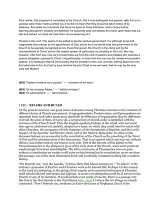 Paul’ words, that judgment is committed to the Church, that it may distinguish true pastors. (603) For to no
purpose were these marks pointed out, if he did not mean that they should be taken notice of by
believers. And while he commands that honor be given to those that labor, and to those that by
teaching (604) govern properly and faithfully, he assuredly does not bestow any honor upon those that are
idle and wicked, nor does he mark them out as deserving of it.
Preside in the Lord. This seems to be added to denote spiritual government. For although kings and
magistrates also preside by the appointment of God, yet as the Lord would have the government of the
Church to be specially recognized as his, those that govern the Church in the name and by the
commandment of Christ, are for this reason spoken of particularly as presiding in the Lord. We may,
however, infer from this, how very remote those are from the rank of pastors and prelates who exercise a
tyranny altogether opposed to Christ. Unquestionably, in order that any one may be ranked among lawful
pastors, it is necessary that he should shew that he presides in the Lord, and has nothing apart from him.
And what else is this, but that by pure doctrine he puts Christ in his own seat, that he may be the only
Lord and Master?
(602) “Fideles ministres de la parolle;” — “ ministers of the word.”
(603) “Et les ministres fideles;” — “ faithful ministers.”
(604) “Et admonestant;” — “ admonishing.”
7.EBC., “RULERS AND RULED
AT the present moment, one great cause of division among Christian churches is the existence of
different forms of Church government. Congregationalists, Presbyterians, and Episcopalians are
separated from each other much more decidedly by difference of organisation than by difference
of creed. By some of them, if not by all, a certain form of Church order is identified with the
existence of the Church itself. Thus the English-speaking bishops of the world, who met some
time ago in conference at Lambeth, adopted as a basis, on which they could treat for union with
other Churches, the acceptance of Holy Scripture, of the Sacraments of Baptism. and the Lord’s
Supper, of the Apostles’ and Nicene creeds, and of the Historic Episcopate. In other words,
diocesan bishops are as essential to the constitution of the Church as the preaching of the Word
of God and the administration of the Sacraments. That is an opinion which one may say, without
offence, has neither history nor reason on its side. Part of the interest of this Epistle to the
Thessalonians lies in the glimpses it gives of the early state of the Church, when such questions
would simply have been unintelligible. The little community at Thessalonica was not quite
without a constitution-no society could exist on that footing-but its constitution, as we see from
this passage, was of the most elementary kind; and it certainly contained nothing like a modern
bishop.
"We beseech you," says the Apostle, "to know them that labour among you." "To labour" is the
ordinary expression of Paul for such Christian work as he himself did. Perhaps it refers mainly
to the work of catechising, to the giving of that regular and connected instruction in Christian
truth which followed conversion and baptism. It covers everything that could be of service to the
Church or any of its members. It would include even works of charity. There is a passage very
like this in the First Epistle to the Corinthians, (1Co_16:15 f.) where the two things are closely
connected: "Now I beseech you, brethren (ye know the house of Stephanas, that it is the
 