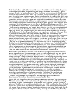 firstfruits of Achaia, and that they have set themselves to minister unto the saints), that ye also
be in subjection unto such, and to everyone that helpeth in the work and laboureth." In both
passages there is a certain indefiniteness. Those who labour are not necessarily official persons,
elders, or, as they are often called in the New Testament, bishops, and deacons; they may have
given themselves to the work without any election or ordination at all. We know that this is often
the case still. The best workers in a church are not always or necessarily found among those who
have official functions to perform. Especially is it so in churches which provide no recognition
for women, yet depend for their efficiency as religious agencies even more on women than on
men. What would become of our Sunday Schools, of our Home Missions, of our charities, of our
visitation of the sick, the aged, and the poor, but for the labour of Christian women? Now what
the Apostle tells us here is, that it is labour which, in the first instance, is entitled to respect.
"Know them that labour among you," means "Know them for what they are"; recognise with all
due reverence their self-denial, their faithfulness, the services they render to you, their claim
upon your regard. The Christian labourer does not labour for praise or flattery; but those who
take the burden of the church upon them in any way, as pastors or teachers or visitors, as choir
or collectors, as managers of the church property, or however else, are entitled to our
acknowledgment, and ought not to be left without it. There is no doubt a great deal of unknown,
unheeded, unrequited labour in every church. That is inevitable, and probably good; but it
should make us the more anxious to acknowledge what we see, and to esteem, the workers very
highly in love because of it. How unseemly it is, and how unworthy of the Christian name, when
those who do not work busy themselves with criticising those who do, -inventing objections,
deriding honest effort, anticipating failure, pouring cold water upon zeal. That is bad for all, but
bad especially for those who practise it. The ungenerous soul, which grudges recognition to
others, and though it never labours itself has always wisdom to spare for those who do, is in a
hopeless state; there is no growth for it in anything noble and good. Let us open our eyes on
those who labour among us, men or women, and recognise them as they deserve.
There are two special forms of labour to which the Apostle gives prominence: he mentions as
among those that labour "them that are over you in the Lord, and admonish you." The first of
the words here employed, the one translated "them that are over" you, is the only hint the
Epistle contains of Church government. Wherever there is a society there must be order. There
must be those through whom the society acts, those who represent it officially by words or
deeds. At Thessalonica there was not a single president, a minister in our sense, possessing to a
certain extent an exclusive responsibility; the presidency was in the hands of a plurality of men,
what Presbyterians would call a Kirk Session. This body, as far as we can make out from the few
surviving indications of their duties, would direct, but not conduct, the public worship, and
would manage the financial affairs, and especially the charity, of the church. They would as a
rule be elderly men; and were called by the official name, borrowed from the Jews, of elders.
They did not, in the earliest times, preach or teach; they were too old to learn that new
profession; but what may be called the administration was in their hands; they were the
governing committee of the new Christian community. The limits of their authority are
indicated by the words "in the Lord." They are over the members of the church in their
characters and relations as church members; but they have nothing to do with other
departments of life, so far as these relations are unaffected by them.
Side by side with those who preside over the church, Paul mentions those "who admonish you."
Admonish is a somewhat severe word; it means to speak to one about his conduct, reminding
him of what he seems to have forgotten, and of what is rightly expected from him. It gives us a
glimpse of discipline in the early Church, that is, of the care which was taken that those who had
named the Christian name should lead a truly Christian life. There is nothing expressly said in
this passage about doctrines. Purity of doctrine is certainly essential to the health of the Church,
but rightness of life comes before it. There is nothing expressly said about teaching the truth;
 