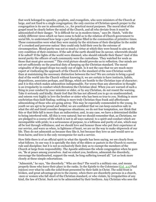 that work belonged to apostles, prophets, and evangelists, who were ministers of the Church at
large, and not fixed to a single congregation; the only exercise of Christian speech proper to the
congregation is its use in admonition, i.e., for practical moral purposes. The moral ideal of the
gospel must be clearly before the mind of the Church, and all who deviate from it must be
admonished of their danger. "It is difficult for us in modern times," says Dr. Hatch, "with the
widely different views which we have come to hold as to the relation of Church government to
social life, to understand how large a part discipline filled in the communities of primitive times.
These communities were what they were mainly by the strictness of their discipline In the midst
of ‘a crooked and perverse nation’ they could only hold their own by the extreme of
circumspection. Moral purity was not so much a virtue at which they were bound to aim as the
very condition of their existence. If the salt of the earth should lose its savour, wherewith should
it be salted? If the lights of the world were dimmed, who should rekindle their flame? And of this
moral purity the officers of each community were the custodians. ‘They watched for souls as
those that must give account."’ This vivid picture should provoke us to reflection. Our minds are
not set sufficiently on the practical duty of keeping up the Christian standard. The moral
originality of the gospel drops too easily out of sight. Is it not the case that we are much more
expert at vindicating the approach of the Church to the standard of the non-Christian world,
than at maintaining the necessary distinction between the two? We are certain to bring a good
deal of the world into the Church without knowing it; we are certain to have instincts, habits,
dispositions, associates perhaps, and likings, which are hostile to the Christian type of character;
and it is this which makes admonition indispensable. Far worse than any aberration in thought
is an irregularity in conduct which threatens the Christian ideal. When you are warned of such a
thing in your conduct by your minister or elder, or by any Christian, do not resent the warning.
Take it seriously and kindly; thank God that He has not allowed you to go on unadmonished;
and esteem very highly in love the brother or sister who has been so true to you. Nothing is more
unchristian than fault finding; nothing is more truly Christian than frank and affectionate
admonishing of those who are going astray. This may be especially commended to the young. In
youth we are apt to be proud and wilful; we are confident that we can keep ourselves safe in
what the old and timid consider dangerous situations; we do not fear temptation, nor think that
this or that little fall is more than an indiscretion; and, in any case, we have a determined dislike
to being interfered with. All this is very natural; but we should remember that, as Christians, we
are pledged to a course of life which is not in all ways natural; to a spirit and conduct which are
incompatible with pride; to a seriousness of purpose, to a loftiness and purity of aim, which may
all be lost through wilfulness; and we should love and honour those who put their experience at
our service, and warn us when, in lightness of heart, we are on the way to make shipwreck of our
life. They do not admonish us because they like it, but because they love us and would save us
from harm; and love is the only recompense for such a service.
How little there is of an official spirit in what the Apostle has been saying, we see clearly from
what follows. In one way it is specially the duty of the elders or pastors in the Church to exercise
rule and discipline; but it is not so exclusively their duty as to exempt the members of the
Church at large from responsibility. The Apostle addresses the whole congregation when he goes
on, "Be at peace among yourselves. And we exhort you, brethren, admonish the disorderly,
encourage the fainthearted, support the weak, be long suffering toward all." Let us look more
closely at these simple exhortations.
"Admonish," he says, "the disorderly." Who are they? The word is a military one, and means
properly those who leave their place in the ranks. In the Epistle to the Colossians (Col_2:5) Paul
rejoices over what he calls the solid front presented by their faith in Christ. The solid front is
broken, and great advantage given to the enemy, when there are disorderly persons in a church,
-men or women who fall short of the Christian standard, or who violate, by irregularities of any
kind, the law of Christ. Such are to be admonished by their brethren. Any Christian who sees the
 