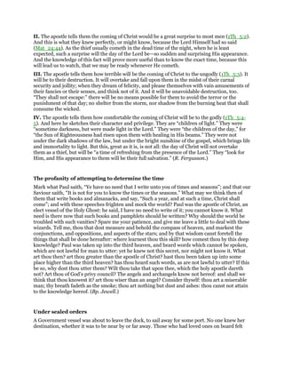 II. The apostle tells them the coming of Christ would be a great surprise to most men (1Th_5:2).
And this is what they knew perfectly, or might know, because the Lord Himself had so said
(Mat_24:44). As the thief usually cometh in the dead time of the night, when he is least
expected, such a surprise will the day of the Lord be—so sudden and surprising His appearance.
And the knowledge of this fact will prove more useful than to know the exact time, because this
will lead us to watch, that we may be ready whenever He cometh.
III. The apostle tells them how terrible will be the coming of Christ to the ungodly (1Th_5:3). It
will be to their destruction. It will overtake and fall upon them in the midst of their carnal
security and jollity; when they dream of felicity, and please themselves with vain amusements of
their fancies or their senses, and think not of it. And it will be unavoidable destruction, too.
“They shall not escape:” there will be no means possible for them to avoid the terror or the
punishment of that day; no shelter from the storm, nor shadow from the burning heat that shall
consume the wicked.
IV. The apostle tells them how comfortable the coming of Christ will be to the godly (1Th_5:4-
5). And here he sketches their character and privilege. They are “children of light.” They were
“sometime darkness, but were made light in the Lord.” They were “the children of the day,” for
“the Sun of Righteousness had risen upon them with healing in His beams.” They were not
under the dark shadows of the law, but under the bright sunshine of the gospel, which brings life
and immortality to light. But this, great as it is, is not all: the day of Christ will not overtake
them as a thief, but will be “a time of refreshing from the presence of the Lord.” They “look for
Him, and His appearance to them will be their full salvation.” (R. Fergusson.)
The profanity of attempting to determine the time
Mark what Paul saith, “Ye have no need that I write unto you of times and seasons”; and that our
Saviour saith, “It is not for you to know the times or the seasons.” What may we think then of
them that write books and almanacks, and say, “Such a year, and at such a time, Christ shall
come”; and with these speeches frighten and mock the world? Paul was the apostle of Christ, an
elect vessel of the Holy Ghost: he said, I have no need to write of it; you cannot know it. What
need is there now that such books and pamphlets should be written? Why should the world be
troubled with such vanities? Spare me your patience, and give me leave a little to deal with these
wizards. Tell me, thou that dost measure and behold the compass of heaven, and markest the
conjunctions, and oppositions, and aspects of the stars; and by that wisdom canst foretell the
things that shall be done hereafter: where learnest thou this skill? how comest thou by this deep
knowledge? Paul was taken up into the third heaven, and heard words which cannot be spoken,
which are not lawful for man to utter: yet he knew not this secret, nor might not know it. What
art thou then? art thou greater than the apostle of Christ? hast thou been taken up into some
place higher than the third heaven? has thou heard such words, as are not lawful to utter? If this
be so, why dost thou utter them? Wilt thou take that upon thee, which the holy apostle dareth
not? Art thou of God’s privy council? The angels and archangels know not hereof: and shall we
think that thou knowest it? art thou wiser than an angel? Consider thyself: thou art a miserable
man; thy breath fadeth as the smoke; thou art nothing but dust and ashes: thou canst not attain
to the knowledge hereof. (Bp. Jewell.)
Under sealed orders
A Government vessel was about to leave the dock, to sail away for some port. No one knew her
destination, whether it was to be near by or far away. Those who had loved ones on board felt
 