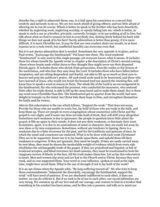 disorder has a right to admonish them; nay, it is laid upon his conscience as a sacred duty
tenderly and earnestly to do so. We are too much afraid of giving offence, and too little afraid of
allowing sin to run its course. Which is better-to speak to the brother who has been disorderly,
whether by neglecting work, neglecting worship, or openly falling into sin: which is better, to
speak to such a one as a brother, privately, earnestly, lovingly; or to say nothing at all to him, but
talk about what we find to censure in him to everybody else, dealing freely behind his back with
things we dare not speak of to his face? Surely admonition is better than gossip; if it is more
difficult, it is more Christlike too. It may be that our own conduct shuts our mouth, or at least
exposes us to a rude retort; but unaffected humility can overcome even that.
But it is not always admonition that is needed. Sometimes the very opposite is in place; and so
Paul writes, "Encourage the fainthearted." Put heart into them. The word rendered
"fainthearted" is only used in this single passage; yet everyone knows what it means. It includes
those for whose benefit the Apostle wrote in chapter 4 the description of Christ’s second coming,
-those whose hearts sunk within them as they thought they might never see their departed
friends again. It includes those who shrink from persecution, from the smiles or the frowns of
the unchristian, and who fear they may deny the Lord. It includes those who have fallen before
temptation, and are sitting despondent and fearful, not able to lift up so much as their eyes to
heaven and pray the publican’s prayer. All such timid souls need to be heartened; and those who
have learned of Jesus, who would not break the bruised reed nor quench the smoking flax, will
know how to speak a word in season to them. The whole life of the Lord is an encouragement to
the fainthearted; He who welcomed the penitent, who comforted the mourners, who restored
Peter after his triple denial, is able to lift up the most timid and to make them stand. Nor is there
any work more Christlike than this. The fainthearted get no quarter from the world; bad men
delight to trample on the timid; but Christ bids them hope in Him, and strengthen themselves
for battle and for victory.
Akin to this exhortation is the one which follows, "Support the weak." That does not mean,
Provide for those who are unable to work; but, lay hold of those who are weak in the faith, and
keep them up. There are people in every congregation whose connection with Christ and the
gospel is very slight; and if some one does not take hold of them, they will drift away altogether.
Sometimes such weakness is due to ignorance: the people in question know little about the
gospel; it fills no space in their minds; it does not awe their weakness, or fascinate their trust.
Sometimes, again, it is due to an unsteadiness of mind or character; they are easily led away by
new ideas or by new companions. Sometimes, without any tendency to lapsing, there is a
weakness due to a false reverence for the past, and for the traditions and opinions of men, by
which the mind and conscience are enslaved. What is to be done with such weak Christians?
They are to be supported. Some one is to lay hands upon them, and uphold them till their
weakness is outgrown. If they are ignorant, they must be taught. If they are easily carried away
by new ideas, they must be shown the incalculable weight of evidence which from every side
establishes the unchangeable truth of the gospel. If they are prejudiced and bigoted, or full of
irrational scruples, and blind reverence for dead customs, they must be constrained to look the
imaginary terrors of liberty in the face, till the truth makes them free. Let us lay this exhortation
to heart. Men and women slip away and are lost to the Church and to Christ, because they were
weak, and no one supported them. Your word or your influence, spoken or used at the right
time, might have saved them. What is the use of strength if not to lay hold of the weak?
It is an apt climax when the Apostle adds, "Be long suffering toward all." He who tries to keep
these commandments-"Admonish the disorderly, encourage the fainthearted, support the
weak"-will have need of patience. If we are absolutely indifferent to each other, it does not
matter; we can do without it. But if we seek to be of use to each other, our moral infirmities are
very trying. We summon up all our love and all our courage, and venture to hint to a brother that
something in his conduct has been amiss; and he flies into a passion, and tells us to mind our
 