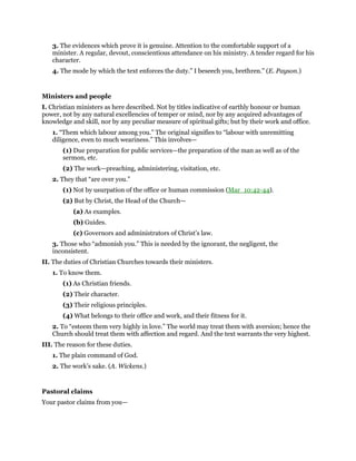 3. The evidences which prove it is genuine. Attention to the comfortable support of a
minister. A regular, devout, conscientious attendance on his ministry. A tender regard for his
character.
4. The mode by which the text enforces the duty.” I beseech you, brethren.” (E. Payson.)
Ministers and people
I. Christian ministers as here described. Not by titles indicative of earthly honour or human
power, not by any natural excellencies of temper or mind, nor by any acquired advantages of
knowledge and skill, nor by any peculiar measure of spiritual gifts; but by their work and office.
1. “Them which labour among you.” The original signifies to “labour with unremitting
diligence, even to much weariness.” This involves—
(1) Due preparation for public services—the preparation of the man as well as of the
sermon, etc.
(2) The work—preaching, administering, visitation, etc.
2. They that “are over you.”
(1) Not by usurpation of the office or human commission (Mar_10:42-44).
(2) But by Christ, the Head of the Church—
(a) As examples.
(b) Guides.
(c) Governors and administrators of Christ’s law.
3. Those who “admonish you.” This is needed by the ignorant, the negligent, the
inconsistent.
II. The duties of Christian Churches towards their ministers.
1. To know them.
(1) As Christian friends.
(2) Their character.
(3) Their religious principles.
(4) What belongs to their office and work, and their fitness for it.
2. To “esteem them very highly in love.” The world may treat them with aversion; hence the
Church should treat them with affection and regard. And the text warrants the very highest.
III. The reason for these duties.
1. The plain command of God.
2. The work’s sake. (A. Wickens.)
Pastoral claims
Your pastor claims from you—
 