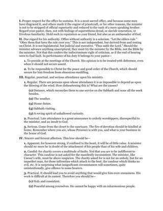 I. Proper respect for the office he sustains. It is a most sacred office, and because some men
have disgraced it, and others made it the engine of priestcraft, or for other reasons, the minister
is not to be stripped of official superiority and reduced to the rank of a mere speaking brother.
Regard your pastor, then, not with feelings of superstitious dread, or slavish veneration, or
frivolous familiarity. Hold such in reputation as your friend, but also as an ambassador of God.
II. Due regard for his authority. Office without authority is a solecism. “Let the elders rule.”
“Obey them that have the rule over you.” This is not independent, but derived from and resting
on Christ. It is not legislatorial, but judicial and executive. “Thus saith the Lord.” Should the
minister advance anything unscriptural, they must try the minister by the Bible, not the Bible by
the minister. Not that this confers the indiscriminate right of criticism, as if the end of hearing
were to find fault. In performance of his duty it belongs to your pastor—
1. To preside at the meetings of the Church. His opinion is to be treated with deference, even
when it should not secure assent.
2. To be responsible to Christ for the peace and good order of the Church, which should
secure for him freedom from obnoxious meddling.
III. Regular, punctual, and serious attendance upon his ministry.
1. Regular. There are persons upon whose attendance it is as impossible to depend as upon
the blowing of the wind. How disheartening this is! What are the causes?
(1) Distance, which reconciles them to one service on the Sabbath and none all the week
besides.
(2) The weather.
(3) Home duties.
(4) Sabbath visiting.
(5) A roving spirit of unhallowed curiosity.
2. Punctual. Late attendance is a great annoyance to orderly worshippers, disrespectful to
the minister, and an insult to God.
3. Serious. Come from the closet to the sanctuary. The fire of devotion should be kindled at
home. Remember where you are, whose Presence is with you, and what is your business in
the house of God.
IV. Sincere and fervent affection. This love should be—
1. Apparent; for however strong, if confined to the heart, it will be of little value. A minister
should no more be in doubt of the attachment of his people than of his wife and children.
2. Candid: for charity covers a multitude of faults. Not that you are to be indifferent to
character. This candour is not asked for the manifestly inconsistent. The minister, like
Caesar’s wife, must be above suspicion. The charity asked for is not for an unholy, but for an
imperfect man, for those infirmities which attach to the best, the candour which thinks no
evil, etc. It is surprising what insignificant circumstances will sometimes, quite
unintentionally, give offence to some hearers.
3. Practical. It should lead you to avoid anything that would give him even uneasiness. His
work is difficult at its easiest. Therefore you should be—
(1) Holy and consistent.
(2) Peaceful among yourselves. He cannot be happy with an inharmonious people.
 