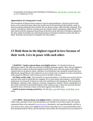 of unanimity of sentiment and of kindliness of feeling (Col_3:12-16; 1Co_1:10-13; 1Co_3:3-
7). (A. S. Patterson, D. D.)
Appreciation of a clergyman’s work
The incumbent of Osborne had occasion to visit an aged parishioner. Upon his arrival at the
house, as he entered the door where the invalid was, he found sitting by the bedside, a lady in
deep mourning reading the Word of God. He was about to retire, when the lady remarked, “Pray
remain. I should not wish the invalid to lose the comfort which a clergyman might afford.” The
lady retired, and the clergyman found lying on the bed a book with texts of Scripture adapted to
the sick; and he found that out of that book portions of Scripture had been read by the lady in
black. That lady was the Queen of England. (W. Baxendale.)
13 Hold them in the highest regard in love because of
their work. Live in peace with each other.
1.BARNES, “And to esteem them very highly in love - To cherish for them an
affectionate regard. The office of a minister of religion demands respect. They who are faithful in
that office have a claim on the kind regards of their fellow-men. The very nature of the office
requires them to do good to others, and there is no benefactor who should be treated with more
affectionate regard than he who endeavors to save us from ruin; to impart to us the consolations
of the gospel in affliction; and to bring us and our families to heaven.
For their work’s sake - Not primarily as a personal matter, or on their own account, but on
account of the work in which they are engaged. It is a work whose only tendency, when rightly
performed, is to do good. It injures no man, but contributes to the happiness of all. It promotes
intelligence, industry, order, neatness, economy, temperance, chastity, charity, and kindness in
this world, and leads to eternal blessedness in the world to come. A man who sincerely devotes
himself to such a work has a claim on the kind regards of his fellow-men.
And be at peace among yourselves - See the Mar_9:50 note; Rom_12:18; Rom_14:19
notes.
2. CLARKE, “Esteem them very highly in love - Christian ministers, who preach the
whole truth, and labor in the word and doctrine, are entitled to more than respect; the apostle
commands them to be esteemed ᆓπερεκπερισσου, abundantly, and superabundantly; and this is
to be done in love; and as men delight to serve those whom they love, it necessarily follows that
they should provide for them, and see that they want neither the necessaries nor conveniences of
 