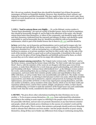 life; I do not say comforts, though these also should be furnished; but of these the genuine
messengers of Christ are frequently destitute. However, they should have food, raiment, and
lodging for themselves and their household. This they ought to have for their work’s sake; those
who do not work should not eat. As ministers of Christ, such as labor not are unworthy either of
respect or support.
3. GILL, “And to esteem them very highly,.... Or, as the Ethiopic version renders it,
"honour them abundantly"; for such are worthy of double honour, and to be had in reputation;
they should be honourably thought of, and be high in the affections of the saints, who should
esteem them better than themselves, or others in the community; and should be spoke well of,
and their characters vindicated from the reproach and obloquy of others; and should be spoke
respectfully to, and be honourably done by; should be provided for with an honourable
maintenance, which is part of the double honour due to them in 1Ti_5:17 and this should be
in love; not in fear, nor in hypocrisy and dissimulation; not in word and in tongue only, but
from the heart and real affection: the Syriac version renders it, "that they be esteemed by you
with more abundant love"; with an increasing love, or with greater love than is shown to the
brethren in common, or to private members: and that for their works' sake; for the sake of the
work of the ministry, which is a good work as well as honourable; is beneficial to the souls of
men, and is for the glory of God, being diligently and faithfully performed by them; on which
account they are to be valued, and not for an empty title without labour.
And be at peace among yourselves. The Vulgate Latin version reads, "with them"; and so
the Syriac version, connecting the former clause with this, "for their works' sake have peace with
them"; that is, with the ministers of the word; do not disagree with them upon every trivial
occasion, or make them offenders for a word; keep up a good understanding, and cultivate love
and friendship with them; "embrace them with brotherly love", as the Ethiopic version renders
the words, understanding them also as relating to ministers; a difference with them is of bad
consequence, and must render their ministry greatly useless and unprofitable to those who
differ with them, as well as render them very uncomfortable and unfit for it. The Arabic version
renders it, "in yourselves"; as referring to internal peace in their own souls, which they should be
concerned for; and which only is attained to, enjoyed, and preserved, by looking to the blood,
righteousness, and sacrifice of Christ: or else it may regard peace among themselves, and with
one another as brethren, and as members of the same church; which as it is for their credit and
reputation without doors, and for their comfort, delight, and pleasure within, in their church
state and fellowship, so it tends to make the ministers of the Gospel more easy and comfortable
in their work: thus the words, considered in this sense, have still a relation to them.
4. HENRY, “He gives divers other exhortations touching the duty Christians owe to one
another. 1. To be at peace among themselves, 1Th_5:13. Some understand this exhortation
(according to the reading in some copies) as referring to the people's duty to their ministers, to
live peaceably with them, and not raise nor promote dissensions at any time between minister
and people, which will certainly prove a hindrance to the success of a minister's work and the
edification of the people. This is certain, that ministers and people should avoid every thing that
tends to alienate their affections one from another. And the people should be at peace among
themselves, doing all they can to hinder any differences from rising or continuing among them,
 