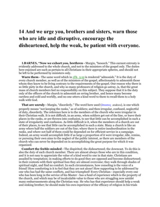 14 And we urge you, brothers and sisters, warn those
who are idle and disruptive, encourage the
disheartened, help the weak, be patient with everyone.
1.BARNES, “Now we exhort you, brethren - Margin, “beseech.” This earnest entreaty is
evidently addressed to the whole church, and not to the ministers of the gospel only. The duties
here enjoined are such as pertain to all Christians in their appropriate spheres, and should not
be left to be performed by ministers only.
Warn them - The same word which in 1Th_5:12 is rendered “admonish.” It is the duty of
every church member, as well as of the ministers of the gospel, affectionately to admonish those
whom they know to be living contrary to the requirements of the gospel. One reason why there is
so little piety in the church, and why so many professors of religion go astray, is, that the great
mass of church members feel no responsibility on this subject. They suppose that it is the duty
only of the officers of the church to admonish an erring brother, and hence many become
careless and cold and worldly, and no one utters a kind word to them to recall them to a holy
walk with God.
That are unruly - Margin, “disorderly.” The word here used (ᅎτακτος ataktos), is one which
properly means “not keeping the ranks,” as of soldiers; and then irregular, confused, neglectful
of duty, disorderly. The reference here is to the members of the church who were irregular in
their Christian walk. It is not difficult, in an army, when soldiers get out of the line, or leave their
places in the ranks, or are thrown into confusion, to see that little can be accomplished in such a
state of irregularity and confusion. As little difficult is it, when the members of a church are out
of their places, to see that little can be accomplished in such a state. Many a church is like an
army where half the soldiers are out of the line; where there is entire insubordination in the
ranks, and where not half of them could be depended on for efficient service in a campaign.
Indeed, an army would accomplish little if as large a proportion of it were irregular, idle, remiss,
or pursuing their own aims to the neglect of the public interest, as there are members of the
church who can never be depended on in accomplishing the great purpose for which it was
organized.
Comfort the feeble-minded - The dispirited; the disheartened; the downcast. To do this is
also the duty of each church member. There are almost always those who are in this condition,
and it is not easy to appreciate the value of a kind word to one in that state. Christians are
assailed by temptation; in making efforts to do good they are opposed and become disheartened;
in their contests with their spiritual foes they are almost overcome; they walk through shades of
spiritual night, and find no comfort. In such circumstances, how consoling is the voice of a
friend! How comforting is it to feel that they are not alone! How supporting to be addressed by
one who has had the same conflicts, and has triumphed! Every Christian - especially every one
who has been long in the service of his Master - has a fund of experience which is the property of
the church, and which may be of incalculable value to those who are struggling now amidst
many embarrassments along the Christian way. He who has that experience should help a weak
and sinking brother; he should make his own experience of the efficacy of religion in his trials
 