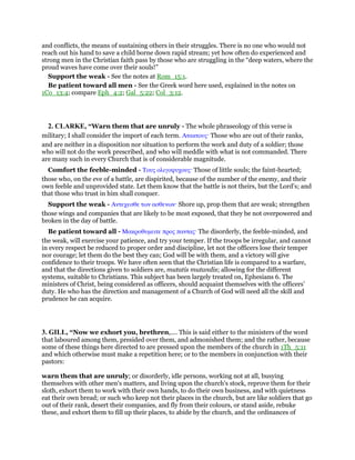 and conflicts, the means of sustaining others in their struggles. There is no one who would not
reach out his hand to save a child borne down rapid stream; yet how often do experienced and
strong men in the Christian faith pass by those who are struggling in the “deep waters, where the
proud waves have come over their souls!”
Support the weak - See the notes at Rom_15:1.
Be patient toward all men - See the Greek word here used, explained in the notes on
1Co_13:4; compare Eph_4:2; Gal_5:22; Col_3:12.
2. CLARKE, “Warn them that are unruly - The whole phraseology of this verse is
military; I shall consider the import of each term. Ατακτους· Those who are out of their ranks,
and are neither in a disposition nor situation to perform the work and duty of a soldier; those
who will not do the work prescribed, and who will meddle with what is not commanded. There
are many such in every Church that is of considerable magnitude.
Comfort the feeble-minded - Τους ολιγοψυχους· Those of little souls; the faint-hearted;
those who, on the eve of a battle, are dispirited, because of the number of the enemy, and their
own feeble and unprovided state. Let them know that the battle is not theirs, but the Lord’s; and
that those who trust in him shall conquer.
Support the weak - Αντεχεσθε των ασθενων· Shore up, prop them that are weak; strengthen
those wings and companies that are likely to be most exposed, that they be not overpowered and
broken in the day of battle.
Be patient toward all - Μακροθυµειτε προς παντας· The disorderly, the feeble-minded, and
the weak, will exercise your patience, and try your temper. If the troops be irregular, and cannot
in every respect be reduced to proper order and discipline, let not the officers lose their temper
nor courage; let them do the best they can; God will be with them, and a victory will give
confidence to their troops. We have often seen that the Christian life is compared to a warfare,
and that the directions given to soldiers are, mutatis mutandis; allowing for the different
systems, suitable to Christians. This subject has been largely treated on, Ephesians 6. The
ministers of Christ, being considered as officers, should acquaint themselves with the officers’
duty. He who has the direction and management of a Church of God will need all the skill and
prudence he can acquire.
3. GILL, “Now we exhort you, brethren,.... This is said either to the ministers of the word
that laboured among them, presided over them, and admonished them; and the rather, because
some of these things here directed to are pressed upon the members of the church in 1Th_5:11
and which otherwise must make a repetition here; or to the members in conjunction with their
pastors:
warn them that are unruly; or disorderly, idle persons, working not at all, busying
themselves with other men's matters, and living upon the church's stock, reprove them for their
sloth, exhort them to work with their own hands, to do their own business, and with quietness
eat their own bread; or such who keep not their places in the church, but are like soldiers that go
out of their rank, desert their companies, and fly from their colours, or stand aside, rebuke
these, and exhort them to fill up their places, to abide by the church, and the ordinances of
 