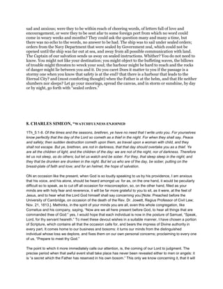 sad and anxious; were they to be within reach of cheering words, of letters full of love and
encouragement, or were they to be sent afar to some foreign port from which no word could
come in weary weeks and months? They could ask the question many and many a time, but
there was no echo to the words, no answer to be had. The ship was to sail under sealed orders;
orders from the Navy Department that were sealed by Government zeal, which could not be
opened until the ship was far out at sea, and away from all possible communication with land.
The Captain of our salvation sends us away on sealed instructions. Whither? You do not need to
know. You might not like your destination; you might object to the buffeting waves, the billows
of trouble might threaten to wreck your soul; the harbour might be hard to reach and the rocks
of danger might lie between you and it. Do you caret Does it matter to you if the passage is a
stormy one when you know that safety is at the end? that there is a harbour that leads to the
Eternal City? and (most comforting thought) when the Father is at the helm, and that He neither
slumbers nor sleeps? Let go your moorings, spread the canvas, and in storm or sunshine, by day
or by night, go forth with “sealed orders.”
8. CHARLES SIMEON, “WATCHFULNESS ENJOINED
1Th_5:1-8. Of the times and the seasons, brethren, ye have no need that I write unto you. For yourselves
know perfectly that the day of the Lord so cometh as a thief in the night. For when they shall say, Peace
and safety; then sudden destruction cometh upon them, as travail upon a woman with child, and they
shall not escape. But ye, brethren, are not in darkness, that that day should overtake you as a thief. Ye
are all the children of light, and the children of the day: we are not of the night, nor of darkness. Therefore
let us not sleep, as do others; but let us watch and be sober. For they, that sleep sleep in the night; and
they that be drunken are drunken in the night. But let us who are of the day, be sober, putting on the
breast-plate of faith and love; and for an helmet, the hope of salvation.
ON an occasion like the present, when God is so loudly speaking to us by his providence, I am anxious
that his voice, and his alone, should be heard amongst us: for as, on the one hand, it would be peculiarly
difficult so to speak, as to cut off all occasion for misconception, so, on the other hand, filled as your
minds are with holy fear and reverence, it will be far more grateful to you to sit, as it were, at the feet of
Jesus, and to hear what the Lord God himself shall say concerning you [Note: Preached before the
University of Cambridge, on occasion of the death of the Rev. Dr. Jowett, Regius Professor of Civil Law;
Nov. 21, 1813.]. Methinks, in the spirit of your minds you are all, even this whole congregation, like
Cornelius and his company, saying, “Now are we all here present before God, to hear all things that are
commanded thee of God:” yes, I would hope that each individual is now in the posture of Samuel, “Speak,
Lord, for thy servant heareth.” To meet these devout wishes in a suitable manner, I have chosen a portion
of Scripture, which contains all that the occasion calls for, and bears the impress of Divine authority in
every part. It comes home to our business and bosoms: it turns our minds from the distinguished
individual whose loss we deplore, and fixes them on our own personal concerns; proclaiming to every one
of us, “Prepare to meet thy God.”
The point to which it more immediately calls our attention, is, the coming of our Lord to judgment. The
precise period when that awful event shall take place has never been revealed either to men or angels: it
is “a secret which the Father has reserved in his own bosom.” This only we know concerning it, that it will
 