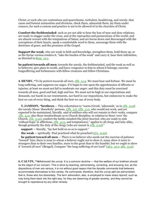 Christ; or such who are contentious and quarrelsome, turbulent, headstrong, and unruly, that
cause and foment animosities and divisions, check them, admonish them, lay them under
censure, for such a custom and practice is not to be allowed of in the churches of Christ.
Comfort the feebleminded: such as are not able to bear the loss of near and dear relations;
are ready to stagger under the cross, and at the reproaches and persecutions of the world; and
are almost overset with the temptations of Satan; and are borne down and discouraged with the
corruptions of their hearts, speak a comfortable word to them, encourage them with the
doctrines of grace, and the promises of the Gospel.
Support the weak; who are weak in faith and knowledge, strengthen them, hold them up; or
as the Syriac version renders it, "take the burden of the weak" and carry it, bear their infirmities,
as directed in Rom_15:1,
be patient towards all men; towards the unruly, the feebleminded, and the weak as well as
to believers; give place to wrath, and leave vengeance to him to whom it belongs; exercise
longsuffering and forbearance with fellow creatures and fellow Christians.
4. HENRY, “To be patient towards all men, 1Th_5:14. We must bear and forbear. We must be
long-suffering, and suppress our anger, if it begin to rise upon the apprehension of affronts or
injuries; at least we must not fail to moderate our anger: and this duty must be exercised
towards all men, good and bad, high and low. We must not be high in our expectations and
demands, nor harsh in our resentments, nor hard in our impositions, but endeavour to make the
best we can of every thing, and think the best we can of every body.
5, JAMISON, “brethren — This exhortation to “warm (Greek, ‘admonish,’ as in 1Th_5:12)
the unruly (those ‘disorderly’ persons, 2Th_3:6, 2Th_3:11, who would not work, and yet
expected to be maintained, literally, said of soldiers who will not remain in their ranks, compare
1Th_4:11; also those insubordinate as to Church discipline, in relation to those ‘over’ the
Church, 1Th_5:12), comfort the feeble-minded (the faint-hearted, who are ready to sink
‘without hope’ in afflictions, 1Th_4:13, and temptations),” applies to all clergy and laity alike,
though primarily the duty of the clergy (who are meant in 1Th_5:12).”
support — literally, “lay fast hold on so as to support.”
the weak — spiritually. Paul practiced what he preached (1Co_9:22).
be patient toward all men — There is no believer who needs not the exercise of patience
“toward” him; there is none to whom a believer ought not to show it; many show it more to
strangers than to their own families, more to the great than to the humble; but we ought to show
it “toward all men” [Bengel]. Compare “the long-suffering of our Lord” (2Co_10:1; 2Pe_3:15).
6. CALVIN, “14Admonish the unruly. It is a common doctrine — that the welfare of our brethren should
be the object of our concern. This is done by teaching, admonishing, correcting, and arousing; but, as the
dispositions of men are various, it is not without good reason that the Apostle commands that believers
accommodate themselves to this variety. He commands, therefore, that the unruly (607) be admonished,
that is, those who live dissolutely. The term admonition, also, is employed to mean sharp reproof, such as
may bring them back into the right way, for they are deserving of greater severity, and they cannot be
brought to repentance by any other remedy.
 
