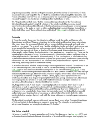 prejudices produced by a Jewish or Pagan education, from the recency of conversion, or from
causes more obviously culpable. But to whatever source the weakness might be traceable, one
“whom Christ had received” was not to be despised by his older or stronger brethren. The word
rendered “support” denotes the act of taking another by the hand or arm.
IV. “Be patient toward all men.” By this command the apostle calls on the Thessalonian
Christians to guard against being led, whether by the intellectual obtuseness and moral
imperfection of members of the Church, or by the calumnious reproaches and persecuting rage
of the enemies of the truth, to resort to bitter and upbraiding words, or to cease from efforts to
do the individual good. “Love suffereth long and is kind” (1Co_13:4). (A. S. Patterson, D. D.)
Precepts
I. Warn the unruly: those who, like disorderly soldiers, break the ranks, and become idle,
dissolute and worthless. This was a besetting sin in the primitive Churches. Many entertaining
false views about the nearness of Christ’s Advent became indifferent to work, and sank into
apathy or even worse. The proverb says, “An idle mind is the devil’s workshop”; and when a man
is not occupied he is apt to become an instrument of evil and a disturber of the Church. It is
difficult to pin some people down to do a bit of fair honest work. They are full of schemes for
other people, and are forever finding fault that other people do not carry them out. These are the
restless gipsies, the pests of every Christian community, the mischief makers and busybodies in
other people’s matters. Warn such. Admonish gently at first, putting them in mind of their duty.
It is the fault of many to limit admonitions to gross and grievous sins, but in these cases warning
often comes too late. If admonition is not effectual, then proceed to sharper reproof. If that is
unavailing, separate yourselves from their society.
II. Comfort the feeble minded. More correctly—encourage the faint hearted. The reference is not
to the intellectually weak, but to such as faint in the day of adversity or the prospect of it
(1Th_2:14), or who are disheartened in consequence of the loss of friends (1Th_4:13). It may
also include those who are perplexed with doubt as to their spiritual condition, and who through
fear are subject to bondage. There are some people so weighed down with a sense of modesty as
to incapacitate them from using their abilities. Others, again, are so oppressed with the
inveteracy of sin that they despair of gaining the victory and give up all endeavours. These need
encouraging with the promises of God, and with the lessons and examples furnished by
experience. Heart courage is what the faint hearted require.
III. Support the weak. A man may be weak in judgment or in practice. There may be lack of
information or lack of capacity to understand. Such was the condition of many who, not
apprehending the abrogation of the Mosaic law, and thinking they were still bound to observe
ordinances, were weak in faith. Some linger for years in the misty borderland between doubt
and certainty, ever learning, but never coming to a knowledge of the truth. Defective faith
implies defective practice. Support such with the moral influence of sympathy, prayer, counsel,
example.
IV. Be patient towards all men, even the most wayward and persecuting. Consider the patience
of God and imitate it. Lack of present success is no excuse. The triumphs of genius in art,
science, and literature are triumphs of patience. (G. Barlow.)
The feeble minded
Littleness is implied. The word occurs here only in the New Testament (see Isa_35:4 LXX), and
is almost unknown in classical Greek. The student of Aristotle will look upon it as implying the
 