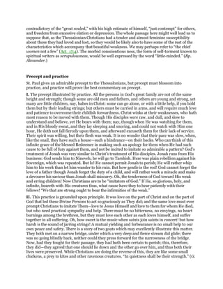 contradictory of the “great souled,” with his high estimate of himself, “just contempt” for others,
and freedom from excessive elation or depression. The whole passage here might well lead us to
suppose that, as the Thessalonian Christians had a tender and almost feminine susceptibility
about those they had loved and lost, so they would be likely also to have some of the rest of the
characteristics which accompany that beautiful weakness. We may perhaps refer to “the chief
women not a few” (Act_17:4). The morbid conscientious ness, the form of self-torment known to
spiritual writers as scrupulousness, would be well expressed by the word “little-minded.” (Bp.
Alexander.)
Precept and practice
St. Paul gives an admirable precept to the Thessalonians, but precept must blossom into
practice, and practice will prove the best commentary on precept.
I. The precept illustrated by practice. All the persons in God’s great family are not of the same
height and strength; though some are old men and fathers, and others are young and strong, yet
many are little children, nay, babes in Christ: some can go alone, or with a little help, if you hold
them but by their leading strings; but others must be carried in arms, and will require much love
and patience to overcome their childish forwardness. Christ winks at their weaknesses, who hath
most reason to be moved with them. Though His disciples were raw, and dull, and slow to
understand and believe, yet He bears with them; nay, though when He was watching for them,
and in His bloody sweat, and they lay sleeping and snoring, and could not watch with Him one
hour, He doth not fall fiercely upon them, and afterward excuseth them for their lack of service.
Their spirit was willing, but their flesh was weak. It is no wonder that their pace was slow, when,
like the snail, they have such a house—such a hindrance—on their backs. Who can think of this
infinite grace of the blessed Redeemer in making such an apology for them when He had such
cause to be full of fury against them, and not be incited to imitate so admirable a pattern? God’s
treatment of Jonah was very similar to Christ’s treatment of His disciples. Jonah runs from His
business: God sends him to Nineveh; he will go to Tarshish. Here was plain rebellion against his
Sovereign, which was repeated. But lo! He cannot permit Jonah to perish; He will rather whip
him to his work than let him wander to his ruin. But how gentle is the rod! God cannot forget the
love of a father though Jonah forget the duty of a child, and will rather work a miracle and make
a devourer his saviour than Jonah shall miscarry. Oh, the tenderness of God toward His weak
and erring children! Now Christians are to be “imitators of God.” If He, so glorious, holy, and
infinite, beareth with His creatures thus, what cause have they to bear patiently with their
fellows! “We that are strong ought to bear the infirmities of the weak.”
II. This practice is grounded upon principle. It was love on the part of Christ and on the part of
God that led these Divine Persons to act so graciously as They did; and the same love must ever
prompt Christians to imitate Them—love to Jesus Himself and love to them for whom He died,
but who need practical sympathy and help. There must be no bitterness, no envyings, no heart
burnings among the brethren, but they must love each other as each loves himself, and suffer
together in all suffering. Oh, how sweet is the music when saints join saints in concert! but how
harsh is the sound of jarring strings! A mutual yielding and forbearance is no small help to our
own peace and safety. There is a story of two goats which may excellently illustrate this matter.
They both met on a narrow bridge, under which a very deep and fierce stream did glide; there
was no going blindly back, neither could they press forward for the narrowness of the bridge.
Now, had they fought for their passage, they had both been certain to perish; this, therefore,
they did—they agreed that one should lie down and the other go over him, and thus both their
lives were preserved. While Christians are doing the reverse of this, they are like some small
chickens, a prey to kites and other ravenous creatures. “In quietness shall be their strength.” (G.
 