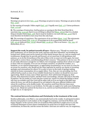 Swinnock, M. A.)
Warnings
Warnings are given in love (1Co_4:14). Warnings are given in mercy. Warnings are given in duty
(Eze_3:20).
I. The warning of example. Fallen angels (Jud_1:6). Ungodly men (Jud_1:7). Untrue professors
(Jud_1:17-19).
II. The warnings of instruction. God has given us warning in His Holy Word that life is
uncertain (Jas_4:13-14); that it is an evil thing to offend God (Rom_2:8-9); that it is a foolish
thing to forsake Christ (Heb_2:8); that it must be foolish to run such risk (Act_4:12); that it
must therefore be foolish to turn away from this only hope.
III. The warnings of experience. The experiences of sin are bitter (Rom_7:24). The enjoyments
of salvation are sweet (2Th_2:16-17). If warnings are to do us good they must be heard
(2Ti_4:3-4), believed (Gen_19:14), obeyed (Mat_21:28-31). This is our lesson— Pro_29:1. (J.
Richardson, M. A.)
Support the weak, be patient towards all men—Manton says: “Though we cannot love
their weaknesses, yet we must love the weak, and bear with their infirmities, not breaking the
bruised reed. Infants must not be turned out of the family because they cry, and are unquiet and
troublesome; though they be peevish and froward, yet we must bear it with gentleness and
patience, as we do the frowardness of the sick; if they revile we must not revile again, but must
seek gently to restore them, notwithstanding all their censures.” This patience is far too rare. We
do not make allowances enough for our fellows, but sweepingly condemn those whom we ought
to cheer with our sympathy. If we are out of temper ourselves, we plead the weather, or a
headache, or our natural temperament, or aggravating circumstances; we are never at a loss for
an excuse for ourselves, why should not the same ingenuity be used by our charity in inventing
apologies and extenuations for others? It is a pity to carry on the trade of apology making
entirely for home consumption; let us supply others. True, they are very provoking, but if we
suffered half as much as some of our irritable friends have to endure we should be even more
aggravating. Think in many cases of their ignorance, their unfortunate bringing up, their
poverty, their depression of spirit, and their home surroundings, and pity will come to the help
of patience. We are tender to a man who has a gouty toe, cannot we extend the feeling to those
who have an irritable soul? Our Lord will be angry with us if we are harsh to His little ones
whom He loves; nor will He be pleased if we are unkind to His poor afflicted children with
whom He would have us be doubly tender. We ourselves need from Him ten times more
consideration than we show to our brethren. For His sake we ought to be vastly more forbearing
than we are. Think how patient He has been to us, and let our hard heartedness be confessed as
no light sin. (C. H. Spurgeon.)
The contrast between heathenism and Christianity in the treatment of the weak
Heathen philosophy, even Plato’s, was systematically hard on the weakly. It anticipated modern
theories and practice in such matters as the struggle for existence, survival of the fittest, and
happy dispatch. In the exercise of the art of medicine Plato held that it might serve to cure the
occasional distempers of men whose constitutions are good; but as to those who have bad
constitutions, let them die; and the sooner the better: such men are unfit for war, for magistracy,
 