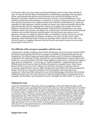 for domestic affairs, for severe study; and the best thing for such is to have done with life at
once. In contrast with this Bacon vindicated the art of healing by appealing to the exampleor
Christ, and reminded men that the great Physician of the soul did not disdain to be the
Physician of the body. Hawthorne asserts that most men have a natural indifference, if not
hostility, towards those whom disease, or weakness, or calamity of any kind causes to falter and
faint amid the rude jostle of our selfish existence. The education of Christianity, he owned, the
sympathy of a like experience, and the example of women, may soften and possibly subvert this
ugly characteristic; but it is originally there, and has its analogy in the practice of our brute
brethren, who hunt the sick or disabled member of the herd from among them as an enemy.
Faithful to which code of action, says Balzac, the world at large is lavish of hard words and harsh
conduct to the wretched who dare spoil the gaiety of its fetes and to cast a gloom over its
pleasures: whoever is a sufferer in mind or body, or is destitute of money or power is a pariah.
The weakly or deformed child of a Spartan was thrown, by order, into the cavern called
apothetae, in the belief that its life could be no advantage either to itself or to the state. The
worst of charity is, complains Emerson, that the lives you are asked to preserve are not worth
preserving. (F. Jacox, B. A.)
The difficulty of the strong to sympathize with the weak
A disposition to despise weakness, observed Mr. Fonblanque, seems to be a law of nature which
humanity prevails against with effort, by urging the sympathies and stimulating them by the
imagination. Poor Boswell again and again makes piteous record of Johnson’s unimaginative
contempt for the sufferings of frailer constitutions; and he philosophizes on the fact that in full
health men can scarcely believe that their ailing neighbours suffer much, “so faint is the image of
pain upon our imagination.” “At your age, sir, I had no headache,” snapped the doctor at Sir
William Scott once when the future Lord Stowell ventured to complain of one. When Fanny
Burney fell ill at court, she wrote, “Illness here, till of late, has been so unknown that it is
commonly supposed that it must be wilful, and therefore meets little notice till accompanied by
danger. This is by no means from hardness, but from prejudice and want of personal
experience.” John Stuart Mill reckoned it as one of the disadvantages of Bentham that from his
childhood he had never had a day’s illness; his unbroken health helped to incapacitate him for
sympathy with his fellows, and weakened his power of insight into other minds. (F. Jacox, B. A.)
Helping the weak
A poor bee had fallen into the pond, and was struggling as well as her failing strength would
allow. We seized a pole, and placed the end of it just under her. She took firm hold, and we lifted
the pole and the bee. A little while was spent in drying herself and pluming her wings, and then
our worker made a straight line for the hive, and doubtless was soon at her daily task rewarding
us with honey. May not many a human worker be found in a sinking condition? A little sensible
help might save him. Who will give it? He who does so shall receive the blessing of him that is
ready to perish. Poor hearts are often in deep despondency, sinking for lack of a sympathetic
word. Do not withhold it. Rescue the perishing. Be on the watch for despairing minds; if no
other good comes of it, you will, at least, be more grateful for your own cheerful ness. But good
will come of it in unexpected instances, and it will be heaven’s music in your ears to hear sighs
turned into songs. (C. H. Spurgeon.)
Support the weak
 