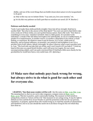 dislike, and one of the worst things that can befall a benevolent nature is to be incapacitated
to do good.
2. Only in this way can we imitate Christ. “I say unto you, love your enemies,” etc.
3. It is by this very patience on God’s part that we ourselves are saved. (H. W. Beecher.)
Patience and charity needed
“Lord, I can’t make these sticks perfectly straight; I have lost all my strength. Send me to
another field.” But what is the answer of the Holy Spirit? “You were not sent to that field to take
every crook out of those sticks; you can’t perfect human nature; that is My work.” Now there is
something in every man—ministers included—that is a little gnarly. It is peculiar to the
individual—a streak of the old Adam inwrought in his individuality. In one it is stubbornness, in
another it is suspiciousness, in another reserve, in another a disposition to be critical, or fault
finding, or censorious. By whatever name it may be known, it is, in fact, a little twist of
depravity, and no human influence, no preacher, can untwist it and straighten it out. It is a
peculiar twist of self, inborn, inbred, inwrought. So when I discover what a man’s peculiar twist
is, I say, “The Lord only can take that out of him, and I won’t touch it if I can help it.” I tried my
hand at this once on a good Scotch brother, and I will never try it again. He was a most
uncompromising subject, and I am quite convinced that if I had had a little more charity for his
peculiarities he would have been a very useful man. (Dr. Spinning.)
15 Make sure that nobody pays back wrong for wrong,
but always strive to do what is good for each other and
for everyone else.
1.BARNES, “See that none render evil for evil - See the notes on Mat_5:39, Mat_5:44.
The meaning here is, that we are not to take vengeance; compare notes on Rom_12:17,
Rom_12:19. This law is positive, and is universally binding. The moment we feel ourselves
acting from a desire to “return evil for evil,” that moment we are acting wrong. It may be right to
defend our lives and the lives of our friends; to seek the protection of the law for our persons,
reputation, or property, against those who would wrong us; to repel the assaults of calumniators
and slanderers, but in no case should the motive be to do them wrong for the evil which they
have done us.
 