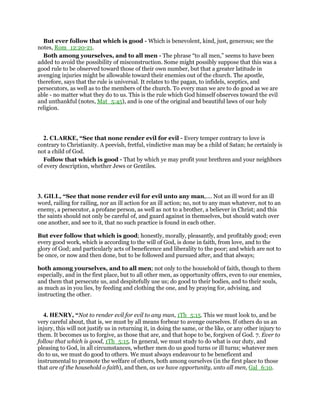 But ever follow that which is good - Which is benevolent, kind, just, generous; see the
notes, Rom_12:20-21.
Both among yourselves, and to all men - The phrase “to all men,” seems to have been
added to avoid the possibility of misconstruction. Some might possibly suppose that this was a
good rule to be observed toward those of their own number, but that a greater latitude in
avenging injuries might be allowable toward their enemies out of the church. The apostle,
therefore, says that the rule is universal. It relates to the pagan, to infidels, sceptics, and
persecutors, as well as to the members of the church. To every man we are to do good as we are
able - no matter what they do to us. This is the rule which God himself observes toward the evil
and unthankful (notes, Mat_5:45), and is one of the original and beautiful laws of our holy
religion.
2. CLARKE, “See that none render evil for evil - Every temper contrary to love is
contrary to Christianity. A peevish, fretful, vindictive man may be a child of Satan; he certainly is
not a child of God.
Follow that which is good - That by which ye may profit your brethren and your neighbors
of every description, whether Jews or Gentiles.
3. GILL, “See that none render evil for evil unto any man,.... Not an ill word for an ill
word, railing for railing, nor an ill action for an ill action; no, not to any man whatever, not to an
enemy, a persecutor, a profane person, as well as not to a brother, a believer in Christ; and this
the saints should not only be careful of, and guard against in themselves, but should watch over
one another, and see to it, that no such practice is found in each other.
But ever follow that which is good; honestly, morally, pleasantly, and profitably good; even
every good work, which is according to the will of God, is done in faith, from love, and to the
glory of God; and particularly acts of beneficence and liberality to the poor; and which are not to
be once, or now and then done, but to be followed and pursued after, and that always;
both among yourselves, and to all men; not only to the household of faith, though to them
especially, and in the first place, but to all other men, as opportunity offers, even to our enemies,
and them that persecute us, and despitefully use us; do good to their bodies, and to their souls,
as much as in you lies, by feeding and clothing the one, and by praying for, advising, and
instructing the other.
4. HENRY, “Not to render evil for evil to any man, 1Th_5:15. This we must look to, and be
very careful about, that is, we must by all means forbear to avenge ourselves. If others do us an
injury, this will not justify us in returning it, in doing the same, or the like, or any other injury to
them. It becomes us to forgive, as those that are, and that hope to be, forgiven of God. 7. Ever to
follow that which is good, 1Th_5:15. In general, we must study to do what is our duty, and
pleasing to God, in all circumstances, whether men do us good turns or ill turns; whatever men
do to us, we must do good to others. We must always endeavour to be beneficent and
instrumental to promote the welfare of others, both among ourselves (in the first place to those
that are of the household o faith), and then, as we have opportunity, unto all men, Gal_6:10.
 