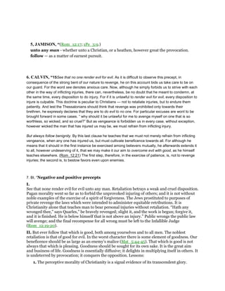 5, JAMISON, “(Rom_12:17; 1Pe_3:9.)
unto any man - whether unto a Christian, or a heathen, however great the provocation.
follow — as a matter of earnest pursuit.
6. CALVIN, “15See that no one render evil for evil. As it is difficult to observe this precept, in
consequence of the strong bent of our nature to revenge, he on this account bids us take care to be on
our guard. For the word see denotes anxious care. Now, although he simply forbids us to strive with each
other in the way of inflicting injuries, there can, nevertheless, be no doubt that he meant to condemn, at
the same time, every disposition to do injury. For if it is unlawful to render evil for evil, every disposition to
injure is culpable. This doctrine is peculiar to Christians — not to retaliate injuries, but to endure them
patiently. And lest the Thessalonians should think that revenge was prohibited only towards their
brethren, he expressly declares that they are to do evil to no one. For particular excuses are wont to be
brought forward in some cases. “ why should it be unlawful for me to avenge myself on one that is so
worthless, so wicked, and so cruel?” But as vengeance is forbidden us in every case, without exception,
however wicked the man that has injured us may be, we must refrain from inflicting injury.
But always follow benignity. By this last clause he teaches that we must not merely refrain from inflicting
vengeance, when any one has injured us, but must cultivate beneficence towards all. For although he
means that it should in the first instance be exercised among believers mutually, he afterwards extends it
to all, however undeserving of it, that we may make it our aim to overcome evil with good, as he himself
teaches elsewhere. (Rom_12:21) The first step, therefore, in the exercise of patience, is, not to revenge
injuries; the second is, to bestow favors even upon enemies.
7. BI, “Negative and positive precepts
I.
See that none render evil for evil unto any man. Retaliation betrays a weak and cruel disposition.
Pagan morality went so far as to forbid the unprovoked injuring of others; and it is not without
noble examples of the exercise of a spirit of forgiveness. The Jews prostituted to purposes of
private revenge the laws which were intended to administer equitable retributions. It is
Christianity alone that teaches man to bear personal injuries without retaliation. “Hath any
wronged thee,” says Quarles,” be bravely revenged; slight it, and the work is begun; forgive it,
and it is finished. He is below himself that is not above an injury.” Public wrongs the public law
will avenge; and the final recompense for all wrong must be left to the Infallible Judge
(Rom_12:19-20).
II. But ever follow that which is good, both among yourselves and to all men. The noblest
retaliation is that of good for evil. In the worst character there is some element of goodness. Our
beneficence should be as large as an enemy’s malice (Mat_5:44-45). That which is good is not
always that which is pleasing. Goodness should be sought for its own sake. It is the great aim
and business of life. Goodness is essentially diffusive; it delights in multiplying itself in others. It
is undeterred by provocation; it conquers the opposition. Lessons:
1. The perceptive morality of Christianity is a signal evidence of its transcendent glory.
 