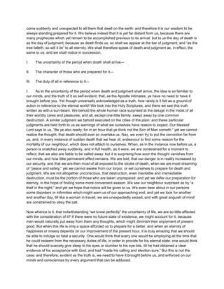 come suddenly and unexpected to all them that dwell on the earth: and therefore it is our wisdom to be
always standing prepared for it. We believe indeed that it is yet far distant from us, because there are
many prophecies which yet remain to be accomplished previous to its arrival: but to us the day of death is
as the day of judgment; because as death finds us, so shall we appear at the bar of judgment; and “as the
tree falleth, so will it lie” to all eternity. We shall therefore speak of death and judgment as, in effect, the
same to us; and we shall notice in succession,
I. The uncertainty of the period when doath shall arrive—
II. The character of those who are prepared for it—
III. The duty of all in reference to it—
I. As to the uncertainty of the period when death and judgment shall arrive, the idea is so familiar to
our minds, and the truth of it so self-evident, that, as the Apostle intimates, ye have no need to have it
brought before you. Yet though universally acknowledged as a truth, how rarely is it felt as a ground of
action in reference to the eternal world! We look into the Holy Scriptures, and there we see this truth
written as with a sun-beam. We behold the whole human race surprised at the deluge in the midst of all
their worldly cares and pleasures; and all, except one little family, swept away by one common
destruction. A similar judgment we behold executed on the cities of the plain: and these particular
judgments are held forth to us as warnings of what we ourselves have reason to expect. Our blessed
Lord says to us, “Be ye also ready; for in an hour that ye think not the Son of Man cometh:” yet we cannot
realize the thought, that death should ever so overtake us. Nay, we even try to put the conviction far from
us, and, in every instance of sudden death that we hear of, endeavour to find some reason for the
mortality of our neighbour, which does not attach to ourselves. When, as in the instance now before us, a
person is snatched away suddenly, and in full health, as it were, we are constrained for a moment to
reflect, that we also are liable to be called away: but it is surprising how soon the thought vanishes from
our minds, and how little permanent effect remains. We are told, that our danger is in reality increased by
our security; and that we are then most of all exposed to the stroke of death, when we are most dreaming
of “peace and safety;” yet we cannot awake from our torpor, or set ourselves to prepare for death and
judgment. We are not altogether unconscious, that destruction, even inevitable and irremediable
destruction, must be the portion of those who are taken unprepared; and yet we defer our preparation for
eternity, in the hope of finding some more convenient season. We see our neighbour surprised as by “a
thief in the night;” and yet we hope that notice will be given to us. We even bear about in our persons
some disorders or infirmities which might warn us of our approaching end; and yet we look for another
and another day, till like a woman in travail, we are unexpectedly seized, and with great anguish of mind
are constrained to obey the call.
Now whence is it, that notwithstanding “we know perfectly” the uncertainty of life, we are so little affected
with the consideration of it? If there were no future state of existence, we might account for it; because
men would naturally put away from them any thoughts, which might diminish their enjoyment of present
good. But when this life is only a space afforded us to prepare for a better, and when an eternity of
happiness or misery depends on our improvement of the present hour, it is truly amazing that we should
be able to indulge so fatal a security. One would think that every one would be employing all the time that
he could redeem from the necessary duties of life, in order to provide for his eternal state: one would think
that he should scarcely give sleep to his eyes or slumber to his eye-lids, till he had obtained a clear
evidence of his acceptance with God, and had “made his calling and election sure.” But this is not the
case: and therefore, evident as the truth is, we need to have it brought before us, and enforced on our
minds and consciences by every argument that can be adduced.
 