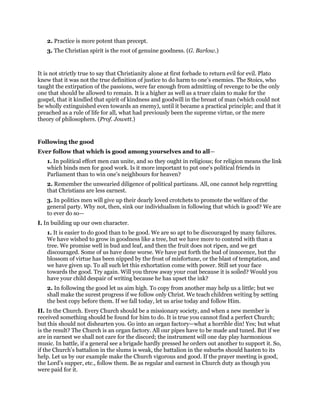 2. Practice is more potent than precept.
3. The Christian spirit is the root of genuine goodness. (G. Barlow.)
It is not strictly true to say that Christianity alone at first forbade to return evil for evil. Plato
knew that it was not the true definition of justice to do harm to one’s enemies. The Stoics, who
taught the extirpation of the passions, were far enough from admitting of revenge to be the only
one that should be allowed to remain. It is a higher as well as a truer claim to make for the
gospel, that it kindled that spirit of kindness and goodwill in the breast of man (which could not
be wholly extinguished even towards an enemy), until it became a practical principle; and that it
preached as a rule of life for all, what had previously been the supreme virtue, or the mere
theory of philosophers. (Prof. Jowett.)
Following the good
Ever follow that which is good among yourselves and to all—
1. In political effort men can unite, and so they ought in religious; for religion means the link
which binds men for good work. Is it more important to put one’s political friends in
Parliament than to win one’s neighbours for heaven?
2. Remember the unwearied diligence of political partizans. All, one cannot help regretting
that Christians are less earnest.
3. In politics men will give up their dearly loved crotchets to promote the welfare of the
general party. Why not, then, sink our individualism in following that which is good? We are
to ever do so—
I. In building up our own character.
1. It is easier to do good than to be good. We are so apt to be discouraged by many failures.
We have wished to grow in goodness like a tree, but we have more to contend with than a
tree. We promise well in bud and leaf, and then the fruit does not ripen, and we get
discouraged. Some of us have done worse. We have put forth the bud of innocence, but the
blossom of virtue has been nipped by the frost of misfortune, or the blast of temptation, and
we have given up. To all such let this exhortation come with power. Still set your face
towards the good. Try again. Will you throw away your coat because it is soiled? Would you
have your child despair of writing because he has upset the ink?
2. In following the good let us aim high. To copy from another may help us a little; but we
shall make the surest progress if we follow only Christ. We teach children writing by setting
the best copy before them. If we fall today, let us arise today and follow Him.
II. In the Church. Every Church should be a missionary society, and when a new member is
received something should be found for him to do. It is true you cannot find a perfect Church;
but this should not dishearten you. Go into an organ factory—what a horrible din! Yes; but what
is the result? The Church is an organ factory. All our pipes have to be made and tuned. But if we
are in earnest we shall not care for the discord; the instrument will one day play harmonious
music. In battle, if a general see a brigade hardly pressed he orders out another to support it. So,
if the Church’s battalion in the slums is weak, the battalion in the suburbs should hasten to its
help. Let us by our example make the Church vigorous and good. If the prayer meeting is good,
the Lord’s supper, etc., follow them. Be as regular and earnest in Church duty as though you
were paid for it.
 