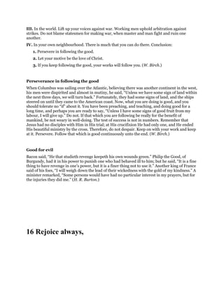 III. In the world. Lift up your voices against war. Working men uphold arbitration against
strikes. Do not blame statesmen for making war, when master and man fight and ruin one
another.
IV. In your own neighbourhood. There is much that you can do there. Conclusion:
1. Persevere in following the good.
2. Let your motive be the love of Christ.
3. If you keep following the good, your works will follow you. (W. Birch.)
Perseverance in following the good
When Columbus was sailing over the Atlantic, believing there was another continent in the west,
his men were dispirited and almost in mutiny, he said, “Unless we have some sign of land within
the next three days, we will turn back.” Fortunately, they had some signs of land, and the ships
steered on until they came to the American coast. Now, what you are doing is good, and you
should tolerate no “if” about it. You have been preaching, and teaching, and doing good for a
long time, and perhaps you are ready to say, “Unless I have some signs of good fruit from my
labour, I will give up.” Do not. If that which you are following be really for the benefit of
mankind, be not weary in well-doing. The test of success is not in numbers. Remember that
Jesus had no disciples with Him in His trial; at His crucifixion He had only one, and He ended
His beautiful ministry by the cross. Therefore, do not despair. Keep on with your work and keep
at it. Persevere. Follow that which is good continuously unto the end. (W. Birch.)
Good for evil
Bacon said, “He that studieth revenge keepeth his own wounds green.” Philip the Good, of
Burgundy, had it in his power to punish one who had behaved ill to him; but he said, “It is a fine
thing to have revenge in one’s power, but it is a finer thing not to use it.” Another king of France
said of his foes, “I will weigh down the lead of their wickedness with the gold of my kindness.” A
minister remarked, “Some persons would have had no particular interest in my prayers, but for
the injuries they did me.” (H. R. Burton.)
16 Rejoice always,
 