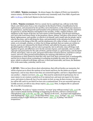 1.CLARKE, “Rejoice evermore - Be always happy; the religion of Christ was intended to
remove misery. He that has God for his portion may constantly exult. Four MSS. of good note
add εν τሩ Κυριሩ, in the Lord: Rejoice in the Lord evermore.
2. GILL, “Rejoice evermore. Not in a carnal, but in a spiritual way, with joy in the Holy
Ghost; and which arises from a view of pardon by the blood of Christ, of justification by his
righteousness, and atonement by his sacrifice; not in themselves, as the wicked man rejoices in
his wickedness, and the hypocrite and formalist in his profession of religion, and the reputation
he gains by it; and the Pharisee and legalist in his morality, civility, negative holiness, and
obedience to the rituals of the law; for such rejoice in their boastings, and all such rejoicing is
evil; but in the Lord Jesus Christ, in the greatness, fitness, fulness, and glory of his person, in his
blood, righteousness, and sacrifice, in what he is in himself, and is made unto his people, and in
what he has done, and is still doing for them, and particularly in the salvation he has wrought
out; and not in the things of this life, and the attainments of it, either of body, or of mind, or of
estate, as in strength, wisdom, or riches; but in things spiritual, that our names are written in
heaven, and we are redeemed by the blood of Christ, and called by his grace, and shall be
glorified together with him; and not only in prosperity, but in adversity, since all things work
together for good, and afflictions serve for the exercise of grace; and especially, since to suffer
reproach and persecution for the sake of Christ, and his Gospel, is a great honour, and the Spirit
of God, and of glory, rests on such, and great will be their reward in heaven: and there is always
reason, and ever a firm ground and foundation for rejoicing with believers, let their
circumstances or their frames be what they will; since God, their covenant God, is unchangeable,
and his love to them is from everlasting to everlasting invariably the same; the covenant of
grace, which is ordered in all things, and sure, is firm and immovable; and Jesus, the Mediator
of it, is the same today, yesterday, and for ever.
3. HENRY, “Here we have divers short exhortations, that will not burden our memories, but
will be of great use to direct the motions of our hearts and lives; for the duties are of great
importance, and we may observe how they are connected together, and have a dependence upon
one another. 1. Rejoice evermore, 1Th_5:16. This must be understood of spiritual joy; for we
must rejoice in our creature-comforts as if we rejoiced not, and must not expect to live many
years, and rejoice in them all; but, if we do rejoice in God, we may do that evermore. In him our
joy will be full; and it is our fault if we have not a continual feast. If we are sorrowful upon any
worldly account, yet still we may always rejoice, 2Co_6:10. Note, A religious life is a pleasant
life, it is a life of constant joy.
4, JAMISON, “In order to “rejoice evermore,” we must “pray without ceasing” (1Th_5:17). He
who is wont to thank God for all things as happening for the best, will have continuous joy
[Theophylact]. Eph_6:18; Phi_4:4, Phi_4:6, “Rejoice in the Lord ... by prayer and supplication
with thanksgiving”; Rom_14:17, “in the Holy Ghost”; Rom_12:12, “in hope”; Act_5:41, “in being
counted worthy to suffer shame for Christ’s name”; Jam_1:2, in falling “into divers
temptations.”
 