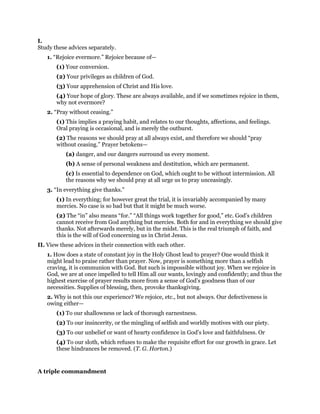 I.
Study these advices separately.
1. “Rejoice evermore.” Rejoice because of—
(1) Your conversion.
(2) Your privileges as children of God.
(3) Your apprehension of Christ and His love.
(4) Your hope of glory. These are always available, and if we sometimes rejoice in them,
why not evermore?
2. “Pray without ceasing.”
(1) This implies a praying habit, and relates to our thoughts, affections, and feelings.
Oral praying is occasional, and is merely the outburst.
(2) The reasons we should pray at all always exist, and therefore we should “pray
without ceasing.” Prayer betokens—
(a) danger, and our dangers surround us every moment.
(b) A sense of personal weakness and destitution, which are permanent.
(c) Is essential to dependence on God, which ought to be without intermission. All
the reasons why we should pray at all urge us to pray unceasingly.
3. “In everything give thanks.”
(1) In everything; for however great the trial, it is invariably accompanied by many
mercies. No case is so bad but that it might be much worse.
(2) The “in” also means “for.” “All things work together for good,” etc. God’s children
cannot receive from God anything but mercies. Both for and in everything we should give
thanks. Not afterwards merely, but in the midst. This is the real triumph of faith, and
this is the will of God concerning us in Christ Jesus.
II. View these advices in their connection with each other.
1. How does a state of constant joy in the Holy Ghost lead to prayer? One would think it
might lead to praise rather than prayer. Now, prayer is something more than a selfish
craving, it is communion with God. But such is impossible without joy. When we rejoice in
God, we are at once impelled to tell Him all our wants, lovingly and confidently; and thus the
highest exercise of prayer results more from a sense of God’s goodness than of our
necessities. Supplies of blessing, then, provoke thanksgiving.
2. Why is not this our experience? We rejoice, etc., but not always. Our defectiveness is
owing either—
(1) To our shallowness or lack of thorough earnestness.
(2) To our insincerity, or the mingling of selfish and worldly motives with our piety.
(3) To our unbelief or want of hearty confidence in God’s love and faithfulness. Or
(4) To our sloth, which refuses to make the requisite effort for our growth in grace. Let
these hindrances be removed. (T. G. Horton.)
A triple commandment
 