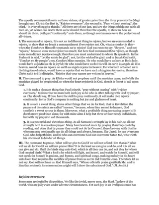 The apostle commendeth unto us three virtues, of greater price than the three presents the Magi
brought unto Christ: the first is, “Rejoice evermore”; the second is, “Pray without ceasing”; the
third, “In everything give thanks.” All three are of one last, and are the things which one saith all
men do, yet scarce one doeth them as he should; therefore the apostle, to show us how we
should do them, doth put “continually” unto them, as though continuance were the perfection of
all virtues.
I. The command to rejoice. It is not an indifferent thing to rejoice, but we are commanded to
rejoice, to show that we break a commandment if we rejoice not. Oh, what a comfort is this—
when the Comforter Himself commands us to rejoice! God was wont to say, “Repent,” and not
“rejoice,” because some men rejoice too much; but here God commandeth to rejoice, as though
some men did not rejoice enough; therefore you must understand to whom He speaketh. In the
Psalms it is said, “Let the saints be glad”; not, Let the wicked be glad: and in Isaiah God saith,
“Comfort ye My people”; not, Comfort Mine enemies. He who would have us holy as He is holy,
would have us joyful as He is joyful; He who would have us do His will on earth as angels do it in
heaven, would have us rejoice on earth as angels rejoice in heaven; He who hath ordained us to
the kingdom of saints, would have us rejoice that we have such a kingdom to receive; therefore
Christ saith to His disciples, “Rejoice that your names are written in heaven.”
II. The command to pray. As Elisha would not prophesy until the musician came, and while the
musician played he prophesied, so when the heart rejoiceth in God, then it is fittest to call upon
God.
1. It is such a pleasant thing that Paul joineth, “pray without ceasing” with “rejoice
evermore,” to show that no man hath such joy as he who is often talking with God by prayer;
as if he should say, If thou have the skill to pray continually, it will make thee rejoice
continually; for in God’s company is nothing but joy and gladness of heart.
2. It is such a sweet thing, above other things that we do for God, that in Revelation the
prayers of the saints are called “incense,” because, when they ascend to heaven, God
smelleth a sweet savour in them. Moreover, what a profitable thing unceasing prayer is! It
doeth more good than alms; for with mine alms I help but three or four needy individuals,
but with my prayers I aid thousands.
3. It is a powerful and victorious thing. As all Samson’s strength lay in his hair, so all our
strength lieth in ceaseless prayer. Many have learned more by praying than they could by
reading, and done that by prayer they could not do by Counsel; therefore one saith that he
who can pray continually can do all things and always, because, like Jacob, he can overcome
God, who helpeth him; and he who can overcome God can overcome Satan too, who trieth
his uttermost to hinder all things.
III. The command to praise. What will we give to God if we will not afford Him thanks? What
will we do for God if we will not praise Him? It is the least we can give and do, and it is all we
can give and do. Shall the birds sing unto God, which is all they can do, and not they for whom
God created birds? What a fool is he which will fight, and travel, and watch for himself, and will
not speak for himself in psalms, and hymns, and spiritual songs, making melody in his heart
unto God! God requires the sacrifice of praise from us as He did from the Jews. Therefore let us
not say, God will not hear us. God Himself says, “Whoso offereth praise glorifieth Me; and to
him that ordereth his conversation aright will I show the salvation of God.” (H. Smith.)
Rejoice evermore
Some men are joyful by disposition. We like the jovial, merry men, the Mark Tapleys of the
world, who are jolly even under adverse circumstances. Yet such joy in an irreligious man has
 