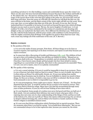 something sad about it. It is like building a warm and comfortable house upon the winter’s ice.
There are also men who have learned cheerfulness because they know the wisdom and health of
it. We admire this, too—the bravery of being joyful in this world. There is something almost
tragic in the joyous shout of the crew that goes sailing to the polar sea. Of course they need all
their hope and cheer. Soon the sunny air will chill, the cheerless ice will fleck the blue sea, the
snow will hiss in the brine, and the black curtain of the Arctic night will fall over the scene. Wave
your caps, boys, as your gallant ship slips out of the pier. Be merry if you can. But I do not
understand how it is possible to be joyous if you look not beyond the grave into which all things
that give you joy must so soon be swept. The joy, the merry laughter of sinful men—is it not
reckless? It is like a lot of boys exhilarated by the motion of a maelstrom and shouting with
delight as they are sucked into the fatal vortex. How different the Christian’s joy. With God on
his side, with his books balanced, with his peace sealed, with confidence in the eternal future,
with the mighty conviction that all things work together for good to them that love God—why,
such a man may indulge all of the exuberance of his soul. (R. S. Barrett.)
Rejoice evermore
I. The position of the text.
1. It is set in the midst of many precepts. Note them. All these things are to be done as
occasion requires, but rejoicing is to be done evermore; and rejoice in each duty because you
rejoice evermore.
2. It comes just after a flavouring of trouble and bitterness (1Th_5:15). The children of God
are apt to have evil rendered to them; but still they are bidden to rejoice. “Blessed are ye,
when men shall revile you.” Despondency is excluded, and yet among the curiosities of the
Churches, I have known many deeply spiritual people who have been afraid to rejoice,
regarding it as a sacred duty to be gloomy. But where is the command to be miserable? Then,
is it not a sin not to rejoice, since it is so plainly commanded?
II. The quality of this rejoicing.
1. It is not a carnal rejoicing. If it were it would be impossible to keep it up evermore. There
is a joy of harvest, but where shall we find it in winter? There is a joy of wealth, but where is
it when riches are flown? So with health, friends, etc. If your joys spring from earthly
fountains, those fountains may be dried up. You are forbidden to rejoice too much in these
things, for they are as honey, of which a man may eat till he is sickened. But the joy which
God commands is one in which it is impossible to go too far.
2. It is not presumptuous. Some ought not to rejoice: “Rejoice not, O Israel … for thou hast
departed from thy God.” It would be well for the joy of many to be turned to sorrow. They
have never fled to Christ for refuge. Many have a joy that has accumulated through many
years of false profession. If your joy will not bear looking at have done with it.
3. It is not fanatical. Some people of a restless turn never feel good until they are half out of
their minds. I do not condemn their delirium, but want to know what goes with it. If our
rejoicing does not come out of a clear understanding of the things of God, and has no truth
at the bottom of it, what can it profit us? Those who rejoice without knowing why are driven
to despair without knowing why, and are likely to be found in a lunatic asylum ere long.
Christ’s religion is sanctified common sense.
4. It is not even that Divine exhilaration which Christians feel on special occasions. There
are moments when Peter is no fool for saying, “Let us build three tabernacles.” But you are
not commanded always to be in that rapturous state, because you cannot be; the strain
 