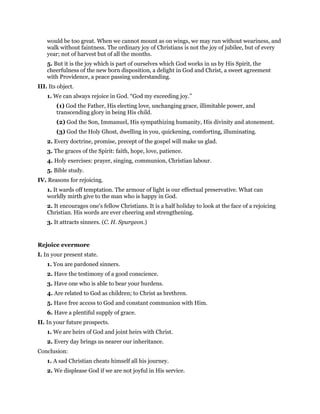 would be too great. When we cannot mount as on wings, we may run without weariness, and
walk without faintness. The ordinary joy of Christians is not the joy of jubilee, but of every
year; not of harvest but of all the months.
5. But it is the joy which is part of ourselves which God works in us by His Spirit, the
cheerfulness of the new born disposition, a delight in God and Christ, a sweet agreement
with Providence, a peace passing understanding.
III. Its object.
1. We can always rejoice in God. “God my exceeding joy.”
(1) God the Father, His electing love, unchanging grace, illimitable power, and
transcending glory in being His child.
(2) God the Son, Immanuel, His sympathizing humanity, His divinity and atonement.
(3) God the Holy Ghost, dwelling in you, quickening, comforting, illuminating.
2. Every doctrine, promise, precept of the gospel will make us glad.
3. The graces of the Spirit: faith, hope, love, patience.
4. Holy exercises: prayer, singing, communion, Christian labour.
5. Bible study.
IV. Reasons for rejoicing.
1. It wards off temptation. The armour of light is our effectual preservative. What can
worldly mirth give to the man who is happy in God.
2. It encourages one’s fellow Christians. It is a half holiday to look at the face of a rejoicing
Christian. His words are ever cheering and strengthening.
3. It attracts sinners. (C. H. Spurgeon.)
Rejoice evermore
I. In your present state.
1. You are pardoned sinners.
2. Have the testimony of a good conscience.
3. Have one who is able to bear your burdens.
4. Are related to God as children; to Christ as brethren.
5. Have free access to God and constant communion with Him.
6. Have a plentiful supply of grace.
II. In your future prospects.
1. We are heirs of God and joint heirs with Christ.
2. Every day brings us nearer our inheritance.
Conclusion:
1. A sad Christian cheats himself all his journey.
2. We displease God if we are not joyful in His service.
 