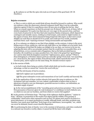 3. By sadness we act like the spies who took an evil report of the good land. (W. M.
Hawkins.)
Rejoice evermore
1. This is a rule to which one would think all men should be forward to conform. Who would
not embrace a duty the observance whereof is pleasure itself? May it not be a plausible
objection against it that it is superfluous since all men aim at nothing else but joy. Alas!
When we consult experience we find the precept very ill obeyed. Who is not, at times, full of
doleful complaints? It is quite true that men are very eager in the pursuit of joy, and beat
every bush of nature for ii; but they find only transitory flashes of pleasure, which depend on
contingent and mutable causes, residing in a frail temper, and consist in slight touches on
the organs of sense, their short enjoyment being tempered with regret; so that men’s usual
delights are such that we should not if we could, and could not if we would, constantly
entertain them: such “rejoicing evermore” being unreasonable and impossible.
2. It is a calumny on religion to say that it bars delight; on the contrary, it alone is the never
failing source of true, steady joy, and not only doth allow us, but obliges as to be joyful. Such
is the goodness of God that He makes our delight to be our duty, our sorrow to be our sin,
adapting His holy will to our principle instinct; that He would have us resemble Him, as in
all perfections, so in a constant state of happiness; that as He hath provided heaven
hereafter, He would have us enjoy paradise here. For what is the gospel but “good tidings,”
etc.! and in what doth the kingdom consist but “righteousness, peace, and joy”? What is
there belonging to a Christian whence grief can naturally spring? From God, “our exceeding
joy”; from heaven, the region of bliss; from Divine truth, which rejoiceth the heart?” To
exercise piety, and to rejoice are the same thing. We should evermore rejoice—
I. In the exercise of faith.
1. In God’s truth, there being no article of faith which doth not involve some great
advantage, so that we cannot but “receive the word with joy.”
(1) The rich bounty of God in creation.
(2) God’s vigilant care in providence.
(3) The great redemptive events and transactions of our Lord’s earthly and heavenly life.
2. In the application of those verities wherein God opens His arms to embrace us. His
invitations and soul remedies. Is it not, indeed, comfortable to believe that we have a
physician at hand to cure our distempers, powerful succour to relieve, our infirmities, an
abundant supply of grace?
3. In the real accomplishment of the “exceeding great and precious promises.” How can the
firm persuasion of heaven’s glory be void of pleasure? or confidence in God’s fatherly care,
on which we can cast our burdens, and from which we receive full supplies?
II. In the practice of Christian hope. “The hope of the righteous shall be gladness,” “rejoice in
hope.” All hope, in proportion to the worth of its object and the solidity of its ground, is
comfortable—much more when reposed in and on God. If it please men much to be heirs to a
great inheritance, or to expect promotion or wealth, although death, and other accidents may
interfere, how much more shall that “lively hope of our inheritance, incorruptible,” etc., which
can never be defeated, breed a most cheerful disposition.
III. In performing the duty of charity. Love is the sweetest of all passions, and when conducted
in a rational way towards a worthy object, it cannot bat fill the heart with delight.
 