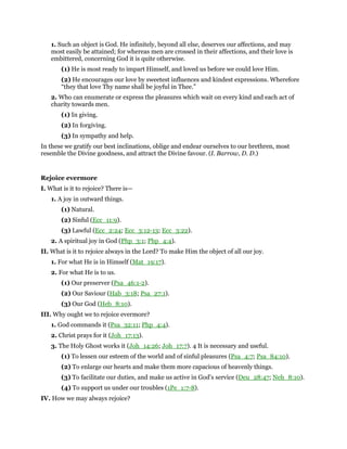 1. Such an object is God. He infinitely, beyond all else, deserves our affections, and may
most easily be attained; for whereas men are crossed in their affections, and their love is
embittered, concerning God it is quite otherwise.
(1) He is most ready to impart Himself, and loved us before we could love Him.
(2) He encourages our love by sweetest influences and kindest expressions. Wherefore
“they that love Thy name shall be joyful in Thee.”
2. Who can enumerate or express the pleasures which wait on every kind and each act of
charity towards men.
(1) In giving.
(2) In forgiving.
(3) In sympathy and help.
In these we gratify our best inclinations, oblige and endear ourselves to our brethren, most
resemble the Divine goodness, and attract the Divine favour. (I. Barrow, D. D.)
Rejoice evermore
I. What is it to rejoice? There is—
1. A joy in outward things.
(1) Natural.
(2) Sinful (Ecc_11:9).
(3) Lawful (Ecc_2:24; Ecc_3:12-13; Ecc_3:22).
2. A spiritual joy in God (Php_3:1; Php_4:4).
II. What is it to rejoice always in the Lord? To make Him the object of all our joy.
1. For what He is in Himself (Mat_19:17).
2. For what He is to us.
(1) Our preserver (Psa_46:1-2).
(2) Our Saviour (Hab_3:18; Psa_27:1).
(3) Our God (Heb_8:10).
III. Why ought we to rejoice evermore?
1. God commands it (Psa_32:11; Php_4:4).
2. Christ prays for it (Joh_17:13).
3. The Holy Ghost works it (Joh_14:26; Joh_17:7). 4 It is necessary and useful.
(1) To lessen our esteem of the world and of sinful pleasures (Psa_4:7; Psa_84:10).
(2) To enlarge our hearts and make them more capacious of heavenly things.
(3) To facilitate our duties, and make us active in God’s service (Deu_28:47; Neh_8:10).
(4) To support us under our troubles (1Pe_1:7-8).
IV. How we may always rejoice?
 