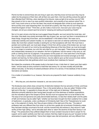 Permit me then to remind those who are living in open sins, that they know not how soon they may be
called into the presence of their God, with all their sins upon them. And how will they endure the sight of
their offended God? Will they, when standing at his tribunal, make as light of sin as they now do? Will
they prevail on him to view it as mere youthful indiscretion, and unworthy of any serious notice? No, in
truth: if any could come to us from the dead, they would not designate their crimes by such specious
terms as they once used respecting them; but would tell us plainly, that “they who do such things cannot
inherit the kingdom of God.” Think then, ye who make a mock at sin, how soon your voice may be
changed, and all your present sport be turned to “weeping and wailing and gnashing of teeth!”
Nor is it to open sinners only that we must suggest these thoughts: we must remind the moral also, and
the sober, that death may quickly terminate their day of grace: yes, we must “put them in remembrance of
these things, though they know them, and be established” in the belief of them. We mean not to
undervalue sobriety and outward morality: no; we rejoice to see even an external conformity to Christian
duties. But more than outward morality is wanting for our final acceptance with God. We must have a
penitent and contrite spirit: we must seek refuge in Christ from all the curses of the broken law: we must
be renewed in the spirit of our mind by the sanctifying influences of the Holy Ghost: we must be brought
to live no longer to ourselves, but unto Him who died for us, and rose again. These things are absolutely
and indispensably necessary to our salvation: the form of godliness, how far soever it may carry us, will
profit us nothing at the bar of judgment, if we possess not the power of it. How awful then is the thought,
that, in a few days or weeks, those persons who are most respected and revered amongst us for their
wisdom and learning, for their probity and honour, may be called to give up their account to God, before
they have attained that vital godliness which must constitute their meetness for heaven!
But indeed the uncertainty of life speaks loudly to the best of men; it bids them to “stand upon their watch-
tower,” and be ready at every moment to meet their last enemy: for, as mere morality will profit little
without real piety, so the lamp of outward profession will be of no service, if it be destitute of that oil which
God alone can bestow.
It is a matter of consolation to us, however, that some are prepared for death, however suddenly it may
come.
II. Who they are, and what their character is, we now come to shew—
The Scriptures every where draw a broad line of distinction between the true servants of Christ, and those
who are such only in name and profession. Thus, in the words before us, they are called “Children of the
light and of the day,” in opposition to those who are “of the night and of darkness.” Doubtless this
distinction primarily referred to their having been brought out of the darkness of heathen superstitions,
into the marvellous light of the Gospel of Christ. But we must not suppose that it is to be limited to this.
The ways of sin and ignorance are justly denominated darkness, no less than idolatry itself: and the paths
of faith and holiness may be called “light,” whether we have been brought into them suddenly from a state
of heathenism, or gradually, under a profession of Christianity itself. Now of the Thessalonians he could
say, in the judgment of charity, that “they all were children of the light and of the day.” The state of
profession was very different then from what it is at this time: people did not embrace Christianity unless
they had been strongly convinced of its truth; and the moment they did embrace it, they strove to “walk
worthy of their high calling,” and to stimulate each other to “adorn the doctrine of God their Saviour in all
things.” The persecutions they suffered obliged them to have constant recourse to God in prayer for his
support; and to watch carefully over their own conduct, that they might not give any just “occasion to their
adversaries to speak reproachfully.” Hence their religion was vital and practical, and very different from
 