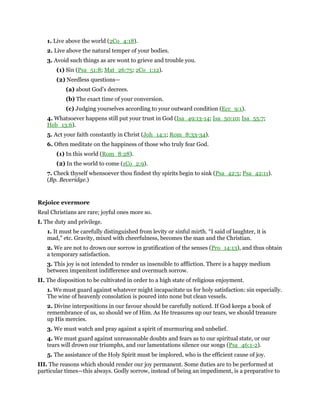 1. Live above the world (2Co_4:18).
2. Live above the natural temper of your bodies.
3. Avoid such things as are wont to grieve and trouble you.
(1) Sin (Psa_51:8; Mat_26:75; 2Co_1:12).
(2) Needless questions—
(a) about God’s decrees.
(b) The exact time of your conversion.
(c) Judging yourselves according to your outward condition (Ecc_9:1).
4. Whatsoever happens still put your trust in God (Isa_49:13-14; Isa_50:10; Isa_55:7;
Heb_13:6).
5. Act your faith constantly in Christ (Joh_14:1; Rom_8:33-34).
6. Often meditate on the happiness of those who truly fear God.
(1) In this world (Rom_8:28).
(2) In the world to come (1Co_2:9).
7. Check thyself whensoever thou findest thy spirits begin to sink (Psa_42:5; Psa_42:11).
(Bp. Beveridge.)
Rejoice evermore
Real Christians are rare; joyful ones more so.
I. The duty and privilege.
1. It must be carefully distinguished from levity or sinful mirth. “I said of laughter, it is
mad,” etc. Gravity, mixed with cheerfulness, becomes the man and the Christian.
2. We are not to drown our sorrow in gratification of the senses (Pro_14:13), and thus obtain
a temporary satisfaction.
3. This joy is not intended to render us insensible to affliction. There is a happy medium
between impenitent indifference and overmuch sorrow.
II. The disposition to be cultivated in order to a high state of religious enjoyment.
1. We must guard against whatever might incapacitate us for holy satisfaction: sin especially.
The wine of heavenly consolation is poured into none but clean vessels.
2. Divine interpositions in our favour should be carefully noticed. If God keeps a book of
remembrance of us, so should we of Him. As He treasures up our tears, we should treasure
up His mercies.
3. We must watch and pray against a spirit of murmuring and unbelief.
4. We must guard against unreasonable doubts and fears as to our spiritual state, or our
tears will drown our triumphs, and our lamentations silence our songs (Psa_46:1-2).
5. The assistance of the Holy Spirit must be implored, who is the efficient cause of joy.
III. The reasons which should render our joy permanent. Some duties are to be performed at
particular times—this always. Godly sorrow, instead of being an impediment, is a preparative to
 
