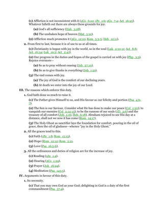 (1) Affliction is not inconsistent with it (2Co_6:10; 1Pe_1:6; 2Co_7:4; Act_16:25).
Whatever falleth out there are always these grounds for joy.
(a) God’s all sufficiency (Hab_3:18).
(b) The unshaken hope of heaven (Mat_5:12).
(2) Affliction much promotes it (2Co_12:10; Rom_5:3-5; Heb_12:11).
2. From first to last, because it is of use to us at all times.
(1) Christianity is begun with joy in the world, so in the soul (Luk_2:10-11; Act_8:8;
Act_16:34; Luk_19:2; Act_2:41).
(2) Our progress in the duties and hopes of the gospel is carried on with joy (Php_3:3).
Rejoice evermore—
(a) So as to pray without ceasing (Job_27:10).
(b) So as to give thanks in everything (Job_1:21).
(3) The end comes with joy.
(a) The joy of God is the comfort of our declining years.
(b) At death we enter into the joy of our Lord.
III. The reasons which enforce this duty.
1. God hath done so much to raise it.
(1) The Father gives Himself to us, and His favour as our felicity and portion (Psa_4:6-
7).
(2) The Son is our Saviour. Consider what He has done to make our peace (Col_1:20); to
vanquish our enemies (Col_2:14-15); to be the ransom of our souls (1Ti_2:6) and the
treasury of all comfort (Joh_1:16; Heb_6:18). Abraham rejoiced to see His day at a
distance, shall not we now it has come (Rom_14:17).
(3) The Holy Ghost as sanctifier lays the foundation for comfort, pouring in the oil of
grace, then the oil of gladness—whence “joy in the Holy Ghost.”
2. All the graces tend to this.
(1) Faith (1Pe_1:8; Rom_15:13).
(2) Hope (Rom_12:12; Rom_5:21.
(3) Love (Psa_16:5-6).
3. All the ordinances and duties of religion are for the increase of joy.
(1) Reading (1Jn_1:4).
(2) Hearing (2Co_1:24).
(3) Prayer (Joh_16:24).
(4) Meditation (Psa_143:5).
IV. Arguments in favour of this duty.
1. Its necessity.
(1) That you may own God as your God; delighting in God is a duty of the first
commandment (Psa_37:4).
 