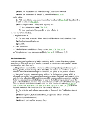 (2) That you may be thankful for the blessings God bestows in Christ.
(3) That yon may follow the conduct of the Comforter (Joh_16:22).
2. Its utility.
(1) With respect to the temper and frame of our own hearts (Neh_8:10). It quickeneth us
to a life of holiness (Psa_40:8).
(2) With respect to God’s acceptance. Rejoicing is—
(a) More honourable to God (Mic_6:8).
(b) Most pleasing to Him, since He so often calls for it.
V. How to perform this duty.
1. Be prepared for it.
(1) Our state must be altered, for we are the children of wrath, and under the curse.
(2) Our hearts must be altered.
(3) Our life.
2. Act it continually.
3. Take heed you do not forfeit or damp it by sin (Psa_51:8; Eph_4:30).
4. When lost renew your repentance and faith (1Jn_2:1). (T. Manton, D. D.)
Rejoice evermore
How can man, constituted as He is, rejoice evermore? And if it be the duty of the believer
sometimes to think with sorrow of his sins, how can it be his duty to be always glad? Let two
considerations serve for a reply.
1. The penitence required of the believer is not the unmitigated anguish of remorse, but a
feeling, painful, as from its very nature it must be, but soothed and sweetened by the
exercise of Christian faith and hope—a dark cloud, but gilded by the glorious sunshine.
2. “Evermore” does not necessarily mean, without the slightest intermission, which is
physically impossible, but without abandoning the practice—habitually and onwards to the
end. Even the calamities of life, and the sense of his own unworthiness, must not make the
believer permanently cease to be happy. In order to the habitual experience of joy on the
part of the child of God, his mind must come into contact with what is fitted to make it glad;
and it is obvious from the nature of the case, and from a multitude of texts (Isa_50:10;
Luk_2:10-11; Act_8:39; Rom_5:2; Rom_5:11; Rom_15:13; 2Co_1:12; 1Th_3:9, etc.), that
spiritual happiness may be derived from the following sources:—
(1) The believing and realizing apprehension of the gospel—the “glad tidings of great
joy”;
(2) The recognition, by faith and its fruits, of a personal interest in Christ;
(3) Filial confidence in God;
(4) The anticipation of the heavenly glory;
 