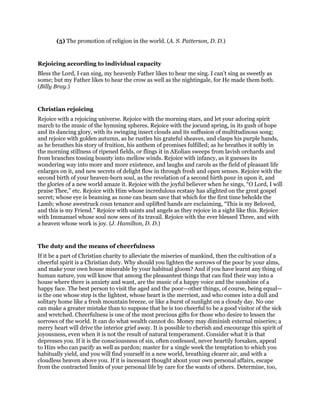 (5) The promotion of religion in the world. (A. S. Patterson, D. D.)
Rejoicing according to individual capacity
Bless the Lord, I can sing, my heavenly Father likes to hear me sing. I can’t sing as sweetly as
some; but my Father likes to hear the crow as well as the nightingale, for He made them both.
(Billy Bray.)
Christian rejoicing
Rejoice with a rejoicing universe. Rejoice with the morning stars, and let your adoring spirit
march to the music of the hymning spheres. Rejoice with the jocund spring, in its gush of hope
and its dancing glory, with its swinging insect clouds and its suffusion of multitudinous song;
and rejoice with golden autumn, as he rustles his grateful sheaves, and clasps his purple hands,
as he breathes his story of fruition, his anthem of promises fulfilled; as he breathes it softly in
the morning stillness of ripened fields, or flings it in AEolian sweeps from lavish orchards and
from branches tossing bounty into mellow winds. Rejoice with infancy, as it guesses its
wondering way into more and more existence, and laughs and carols as the field of pleasant life
enlarges on it, and new secrets of delight flow in through fresh and open senses. Rejoice with the
second birth of your heaven-born soul, as the revelation of a second birth pour in upon it, and
the glories of a new world amaze it. Rejoice with the joyful believer when he sings, “O Lord, I will
praise Thee,” etc. Rejoice with Him whose incredulous ecstasy has alighted on the great gospel
secret; whose eye is beaming as none can beam save that which for the first time beholds the
Lamb; whose awestruck coun tenance and uplifted hands are exclaiming, “This is my Beloved,
and this is my Friend.” Rejoice with saints and angels as they rejoice in a sight like this. Rejoice
with Immanuel whose soul now sees of its travail. Rejoice with the ever blessed Three, and with
a heaven whose work is joy. (J. Hamilton, D. D.)
The duty and the means of cheerfulness
If it be a part of Christian charity to alleviate the miseries of mankind, then the cultivation of a
cheerful spirit is a Christian duty. Why should you lighten the sorrows of the poor by your alms,
and make your own house miserable by your habitual gloom? And if you have learnt any thing of
human nature, you will know that among the pleasantest things that can find their way into a
house where there is anxiety and want, are the music of a happy voice and the sunshine of a
happy face. The best person to visit the aged and the poor—other things, of course, being equal—
is the one whose step is the lightest, whose heart is the merriest, and who comes into a dull and
solitary home like a fresh mountain breeze, or like a burst of sunlight on a cloudy day. No one
can make a greater mistake than to suppose that he is too cheerful to be a good visitor of the sick
and wretched. Cheerfulness is one of the most precious gifts for those who desire to lessen the
sorrows of the world. It can do what wealth cannot do. Money may diminish external miseries; a
merry heart will drive the interior grief away. It is possible to cherish and encourage this spirit of
joyousness, even when it is not the result of natural temperament. Consider what it is that
depresses you. If it is the consciousness of sin, often confessed, never heartily forsaken, appeal
to Him who can pacify as well as pardon; master for a single week the temptation to which you
habitually yield, and you will find yourself in a new world, breathing clearer air, and with a
cloudless heaven above you. If it is incessant thought about your own personal affairs, escape
from the contracted limits of your personal life by care for the wants of others. Determine, too,
 