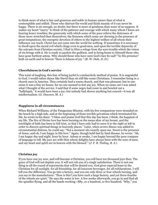 to think more of what is fair and generous and noble in human nature than of what is
contemptible and selfish. Those who distrust the world and think meanly of it can never be
happy. There is sin enough, no doubt; but there is more of goodness than some of us suppose. It
makes my heart “merry” to think of the patience and courage with which many whom I know are
bearing heavy troubles; the generosity with which some of the poor relieve the distresses of
those more wretched than themselves; the firmness which some are showing in the presence of
great temptations; the energetic devotion of others to the highest welfare of all whom their
influence can reach. Christ has not come into the world for nothing. If sometimes it is necessary
to dwell upon the moral evil which clings even to good men, and upon the terrible depravity of
the outcasts from Christian society, I find in Him a refuge from the sore trouble which the vision
of sin brings with it. He is ready to pardon the guiltiest, and to bring home to Himself those who
have gone furthest astray. Why should those who have seen God’s face be sad? “In His presence”
both on earth and in heaven “there is fulness of joy.” (R. W. Dale, D. D.)
Cheerfulness in God’s service
This want of laughing, this fear of being joyful is a melancholy method of praise. It is ungrateful
to God. I would rather dance like David than sit still like some Christians. I remember being in a
church once in America. They certainly had a warm church, and that was pleasant; but in one
sense it was a fine ice house, for no one seemed to feel any joy. When we came out I was asked
what I thought of the service. I said that if some negro had come in and howled out a
“hallelujah,” it would have been a joy; but nobody had shown anything but conceit—it was all
intellectualism. (G. Dawson, M. A.)
Happiness in all circumstances
When Richard Williams, of the Patagonian Mission, with his few companions were stranded on
the beach by a high tide, and at the beginning of those terrible privations which terminated his
life, he wrote in his diary: “I bless and praise God that this day has been, I think, the happiest of
my life. The fire of Divine love has been burning on the mean altar of my breast, and the
torchlight of faith has been in full trim, so that I have only had to wave it to the right or left in
order to discern spiritual things in heavenly places.” Later, when severe illness was added to
circumstantial distress, he could say: “Not a moment sits wearily upon me. Sweet is the presence
of Jesus; and oh, I am happy in His love.” Again, though held fast by fatal disease, he wrote: “Ah,
I am happy day and night, hour by hour. Asleep or awake, I am happy beyond the poor compass
of language to tell. My joys are with Him whose delights have always been with the sons of men;
and my heart and spirit are in heaven with the blessed.” (J. F. B. Tinling, B. A.)
Christian joy
If you have one joy now, and will become a Christian, you will have ten thousand joys then. The
grace of God will not deplete you; it will not rob you of a single satisfaction. There is not one
thing in all the round of enjoyments that will be denied you. God gives especial lease to the
Christian for all sunlight, for all friendship, for all innocent beverages, for all exhilarations. I will
tell you the difference. You go into a factory, and you see only three or four wheels turning, and
you say to the manufacturer: “How is this? you have such a large factory, and yet three-fourths
of the wheels are quiet.” He says the water is low. A few weeks afterwards, you go in and find all
the spindles flying, and all the bands working—fifty, or a hundred, or five hundred. “Why,” you
 
