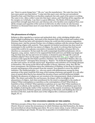say: “there is a great change here.” “Oh, yes,” says the manufacturer, “the water has risen. We
have more power now than before.” I come into this man’s soul, who has not surrendered
himself to God, and I find there are faculties employed; but only a part of his nature is working.
The water is low. After a while I come into that man’s nature, and I find that all his capacities, all
his energies are in full play. I say there is a great difference. The floods of Divine grace have
poured their strength upon that soul, and whereas only a few faculties were employed then, now
all the energies and capacities of the soul are in full work. In other words, he who becomes
Christian is a thousand times more of a man than he was before he became a Christian. (H. W.
Beecher.)
The pleasantness of religion
Religion is often regarded as a morose and melancholy duty, a duty abridging delight rather
than a delight irradiating duty. And much of the character both of the precept and conduct of the
Christian Church has been well calculated to betray the world into this erroneous supposition.
Extremes meet. And the extreme Puritan view of religion combines with the extreme Papal view
in identifying religion with austerity. These opposite yet kindred asceticisms has done much to
misinterpret to the world the true nature of religion. For surely it is obvious that God has not
created His world to be a gloomy conventicle or intended the chambers of human life to be
cheerless as a monastery. He has made the earth surpassingly beautiful and pleasant, rich in
fragrance, song, and joy. And is it to be supposed that birds and trees and fields may laugh and
sing, but that man, the top and crown of creation, is doomed to pass through life a sad and
mirthless pilgrim? Does not the page of inspiration proclaim that (Pro_3:17). Angel voices all
around us echo again the first Easter question, Christian, why weepest thou? Rejoice, they say,
“in the Lord always!” And again their message is, “Rejoice.” No doubt the happiest religion has
its yokes and crosses, its travails and its tears. Repentance and contrition are not things pleasant
in themselves. The ascent up the hill of self-sacrifice is thorny, laborious, steep. But, like the
brave mountaineer, the Christian enjoys the exhilaration of climbing, no less than he enjoys the
serenity and largeness of the prospect from the summit. True pleasure is never the child of
indolence. The intellectual giant, e.g., who now sports with gladsomeness among the deep
questions of the mind, found the first steps of his training wearisome and painful. It is only after
years of mental effort that he has attained the elevation of pure and full intellectual delight.
Similarly the pleasures of religion are not sweetest at the commencement. Ideals of pleasure also
differ. The clearer and nobler the soul becomes, the deeper will be its delights in the
pleasantness of religion. And what nourishment for the mind is comparable to the studies of
religion? What contemplation so matchless as the contemplation of God? What ideals so
beautiful as those of Christ? What aspiration so glorious as to copy Him? What manliness so
robust, yet so refined, as the manliness of the Son of God?…The joys of meditation upon God,
the delights of adoring the Author of the mysteries and the majesty of existence, the happiness
of touching the hem of Christ’s garment, and leaning on His breast, and shedding the tears of
devotion at His feet, make the latest years of the religious life a continuous jubilee. (J. W.
Diggle, M. A.)
8. EBC, “THE STANDING ORDERS OF THE GOSPEL
THE three precepts of these three verses may be called the standing orders of the Christian
Church. However various the circumstances in which Christians may find themselves, the duties
here prescribed are always binding upon them. We are to rejoice alway, to pray without ceasing,
and in everything to give thanks. We may live in peaceful or in troubled times; we may be
 