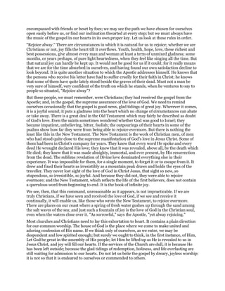 encompassed with friends or beset by foes; we may see the path we have chosen for ourselves
open easily before us, or find our inclination thwarted at every step; but we must always have
the music of the gospel in our hearts in its own proper key. Let us look at these rules in order.
"Rejoice alway." There are circumstances in which it is natural for us to rejoice; whether we are
Christians or not, joy fills the heart till it overflows. Youth, health, hope, love, these richest and
best possessions, give almost every man and woman at least a term of unmixed gladness; some
months, or years perhaps, of pure light heartedness, when they feel like singing all the time. But
that natural joy can hardly be kept up. It would not be good for us if it could; for it really means
that we are for the time absorbed in ourselves, and having found our own satisfaction decline to
look beyond. It is quite another situation to which the Apostle addresses himself. He knows that
the persons who receive his letter have had to suffer cruelly for their faith in Christ; he knows
that some of them have quite lately stood beside the graves of their dead. Must not a man be
very sure of himself, very confident of the truth on which he stands, when he ventures to say to
people so situated, "Rejoice alway"?
But these people, we must remember, were Christians; they had received the gospel from the
Apostle; and, in the gospel, the supreme assurance of the love of God. We need to remind
ourselves occasionally that the gospel is good news, glad tidings of great joy. Wherever it comes,
it is a joyful sound; it puts a gladness into the heart which no change of circumstances can abate
or take away. There is a great deal in the Old Testament which may fairly be described as doubt
of God’s love. Even the saints sometimes wondered whether God was good to Israel; they
became impatient, unbelieving, bitter, foolish; the outpourings of their hearts in some of the
psalms show how far they were from being able to rejoice evermore. But there is nothing the
least like this in the New Testament. The New Testament is the work of Christian men, of men
who had stood quite close to the supreme manifestation of God’s love in Jesus Christ. Some of
them had been in Christ’s company for years. They knew that every word He spoke and every
deed He wrought declared His love; they knew that it was revealed, above all, by the death which
He died; they knew that it was made almighty, immortal, and ever present, by His resurrection
from the dead. The sublime revelation of Divine love dominated everything else in their
experience. It was impossible for them, for a single moment, to forget it or to escape from it. It
drew and fixed their hearts as irresistibly as a mountain peak draws and holds the eyes of the
traveller. They never lost sight of the love of God in Christ Jesus, that sight so new, so
stupendous, so irresistible, so joyful. And because they did not, they were able to rejoice
evermore; and the New Testament, which reflects the life of the first believers, does not contain
a querulous word from beginning to end. It is the book of infinite joy.
We see, then, that this command, unreasonable as it appears, is not impracticable. If we are
truly Christians, if we have seen and received the love of God, if we see and receive it
continually, it will enable us, like those who wrote the New Testament, to rejoice evermore.
There are places on our coast where a spring of fresh water gushes up through the sand among
the salt waves of the sea; and just such a fountain of joy is the love of God in the Christian soul,
even when the waters close over it. "As sorrowful," says the Apostle, "yet alway rejoicing."
Most churches and Christians need to lay this exhortation to heart. It contains a plain direction
for our common worship. The house of God is the place where we come to make united and
adoring confession of His name. If we think only of ourselves, as we enter, we may be
despondent and low spirited enough; but surely we ought to think, in the first instance, of Him,
Let God be great in the assembly of His people; let Him be lifted up as He is revealed to us in
Jesus Christ, and joy will fill our hearts. If the services of the Church are dull, it is because He
has been left outside; because the glad tidings of redemption, holiness, and life everlasting are
still waiting for admission to our hearts. Do not let us belie the gospel by dreary, joyless worship:
it is not so that it is endeared to ourselves or commended to others.
 