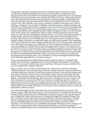 The Apostle’s exhortation contains a hint also for Christian temper. Not only our united
worship, but the habitual disposition of each of us, is to be joyful. It would not be easy to
measure the loss the cause of Christ has sustained through the neglect of this rule. A conception
of Christianity has been set before men, and especially before the young, which could not fail to
repel; the typical Christian has been presented, austere and pure perhaps, or lifted high above
the world, but rigid, cold, and self-contained. That is not the Christian as the New Testament
conceives him. He is cheerful, sunny, joyous; and there is nothing so charming as joy. There is
nothing so contagious, because there is nothing in which all men are so willing to partake; and
hence there is nothing so powerful in evangelistic work. The joy of the Lord is the strength of the
preacher of the gospel. There is an interesting passage in 1Co_9:1-27, where Paul enlarges on a
certain relation between the evangelist and the evangel. The gospel, he tells us, is God’s free gift
to the world; and he who would become a fellow worker with the gospel must enter into the
spirit of it, and make his preaching also a free gift. So here, one may say, the gospel is conceived
as glad tidings; and whoever would open his lips for Christ must enter into the spirit of his
message, and stand up to speak clothed in joy. Our looks and tones must not belie our words.
Languor, dulness, dreariness, a melancholy visage, are a libel upon the gospel. If the knowledge
of the love of God does not make us glad, what does it do for us? If it does not make a difference
to our spirits and our temper, do we really know it? Christ compares its influence to that of new
wine; it is nothing if not exhilarating; if it does not make our faces shine, it is because we have
not tasted it. I do not overlook, any more than St. Paul did, the causes for sorrow; but the causes
for sorrow are transient; they are like the dark clouds which overshadow the sky for a time and
then pass away; while the cause of joy-the redeeming love of God in Christ Jesus-is permanent;
it is like the unchanging blue behind the clouds, ever present, ever radiant, overarching and
encompassing all our passing woes. Let us remember it, and see it through the darkest clouds,
and it will not be impossible for us to rejoice evermore.
It may seem strange that one difficult thing should be made easy when it is combined with
another; but this is what is suggested by the second exhortation of the Apostle, "Pray without
ceasing." It is not easy to rejoice alway, but our one hope of doing so is to pray constantly. How
are we to understand so singular a precept?
Prayer, we know, when we take it in the widest sense, is the primary mark of the Christian.
"Behold, he prayeth," the Lord said of Saul, when He wished to convince Ananias that there was
no mistake about his conversion. He who does not pray at all-and is it too much to suppose that
some come to churches who never do?-is no Christian. Prayer is the converse of the soul with
God; it is that exercise in which we hold up our hearts to Him, that they may be filled with His
fulness, and changed into His likeness. The more we pray, and the more we are in contact with
Him, the greater is our assurance of His love, the firmer our confidence that He is with us to
help and save. If we once think of it, we shall see that our very life as Christians depends on our
being in perpetual contact and perpetual fellowship with God. If He does not breathe into us the
breath of life, we have no life. If He does not hour by hour send our help from above, we face our
spiritual foes without resources.
It is with such thoughts present to the mind that some would interpret the command, "Pray
without ceasing." "Cherish a spirit of prayer," they would render it, "and make devotion the true
business of life. Cultivate the sense of dependence on God; let it be part of the very structure of
your thoughts that without Him you can do nothing, but through His strength all things." But
this is, in truth, to put the effect where the cause should be. This spirit of devotion is itself the
fruit of ceaseless prayers; this strong consciousness of dependence on God becomes an ever
present and abiding thing only when in all our necessities we betake ourselves to Him.
Occasions, we must rather say, if we would follow the Apostle’s thought, are never wanting, and
will never be wanting, which call for the help of God; therefore, pray without ceasing. It is
useless to say that the thing cannot be done before the experiment has been made. There are few
 