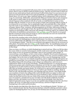 works that cannot be accompanied with prayer; there are few indeed that cannot be preceded by
prayer; there is none at all that would not profit by prayer. Take the very first work to which you
must set your mind and your hand, and you know it will be better done if, as you turn to it, you
look up to God and ask His help to do it well and faithfully, as a Christian ought to do it for the
Master above. It is not in any vague, indefinite fashion, but by taking prayer with us wherever
we go, by consciously, deliberately, and persistently lifting our hearts to God as each emergency
in life, great or small, makes its new demand upon us, that the apostolic exhortation is to be
obeyed. If prayer is thus combined with all our works, we shall find that it wastes no time,
though it fills all. Certainly it is not an easy practice to begin, that of praying without ceasing. It
is so natural for us not to pray, that we perpetually forget, and undertake this or that without
God. But surely we get reminders enough that this omission of prayer is a mistake. Failure, loss
of temper, absence of joy, weariness, and discouragement are its fruits; while prayer brings us
without fail the joy and strength of God. The Apostle himself knew that to pray without ceasing
requires an extraordinary effort: and in the only passages in which he urges it, he combines with
it the duties of watchfulness and persistence. (Col_4:2 Rom_12:12) We must be on our guard
that the occasion for prayer does not escape us, and we must take care not to be wearied with
this incessant reference of everything to God.
The third of the standing orders of the Church is, from one point of view, a combination of the
first and second; for thanksgiving is a kind of joyful prayer. As a duty, it is recognised by
everyone within limits; the difficulty of it is only seen when it is claimed, as here, without limits:
"In everything give thanks." That this is no accidental extravagance is shown by its recurrence in
other places. To mention only one: in Php_4:6 the Apostle writes, "In everything by prayer and
supplication with thanksgiving let your requests be made known to God." Is it really possible to
do this thing?
There are times, we all know, at which thanksgiving is natural and easy. When our life has taken
the course which we ourselves had purposed, and the result seems to justify our foresight; when
those whom we love are prosperous and happy; when we have escaped a great danger, or
recovered from a severe illness, we feel, or say we feel, so thankful. Even in such circumstances
we are possibly not so thankful as we ought to be. Perhaps, if we were, our lives would be a great
deal happier. But at all events we frankly admit that we have cause for thanksgiving; God has
been good to us, even in our own estimate of goodness; and we ought to cherish and express our
grateful love toward Him. Let us not forget to do so. It has been said that an unblessed sorrow is
the saddest thing in life; but perhaps as sad a thing is an unblessed joy. And every joy is
unblessed for which we do not give God thanks. "Unhallowed pleasures" is a strong expression,
which seems proper only to describe gross wickedness; yet it is the very name which describes
any pleasure in our life of which we do not recognise God as the Giver, and for which we do not
offer Him our humble and hearty thanks. We would not be so apt to protest against the idea of
giving thanks in everything if it had ever been our habit to give thanks in anything. Think of
what you call, with thorough conviction, your blessings and your mercies, -your bodily health,
your soundness of mind, your calling in this world, the faith which you repose in others and
which others repose in you; think of the love of your husband or wife, of all those sweet and
tender ties that bind our lives into one; think of the success with which you have wrought out
your own purposes, and laboured at your own ideal; and with all this multitude of mercies
before your face, ask whether even for these you have given God thanks. Have they been
hallowed and made means of grace to you by your grateful acknowledgment that He is the Giver
of them. all? If not, it is plain that you have lost much joy, and have to begin the duty of
thanksgiving in the easiest and lowest place.
But the Apostle rises high above this when he says, "In everything give thanks." He knew, as I
have remarked already, that the Thessalonians had been visited by suffering and death: is there
a place for thanksgiving there? Yes, he says; for the Christian does not look on sorrow with the
 