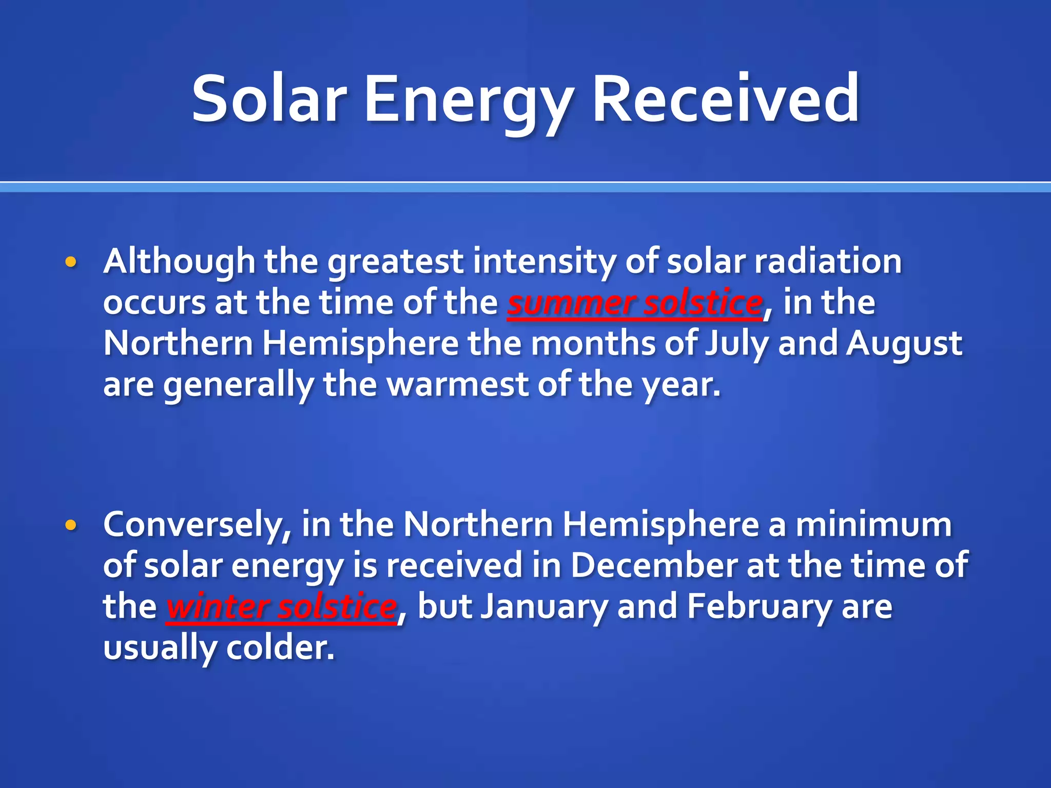 Solar Energy Received

• Although the greatest intensity of solar radiation
  occurs at the time of the summer solstice, in the
  Northern Hemisphere the months of July and August
  are generally the warmest of the year.


• Conversely, in the Northern Hemisphere a minimum
  of solar energy is received in December at the time of
  the winter solstice, but January and February are
  usually colder.
 