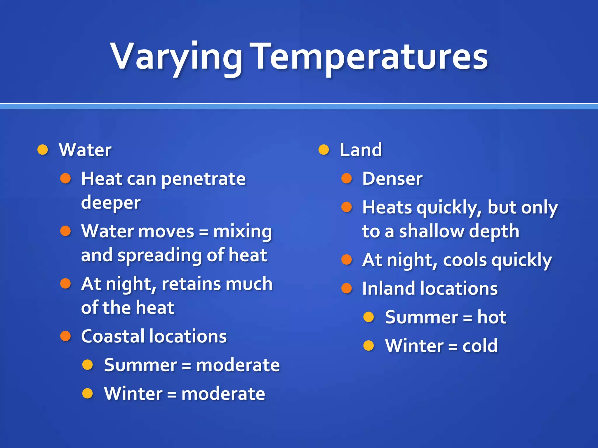 Varying Temperatures

 Water                       Land
   Heat can penetrate          Denser
    deeper                      Heats quickly, but only
   Water moves = mixing         to a shallow depth
    and spreading of heat       At night, cools quickly
   At night, retains much      Inland locations
    of the heat                   Summer = hot
   Coastal locations
                                  Winter = cold
     Summer = moderate
     Winter = moderate
 
